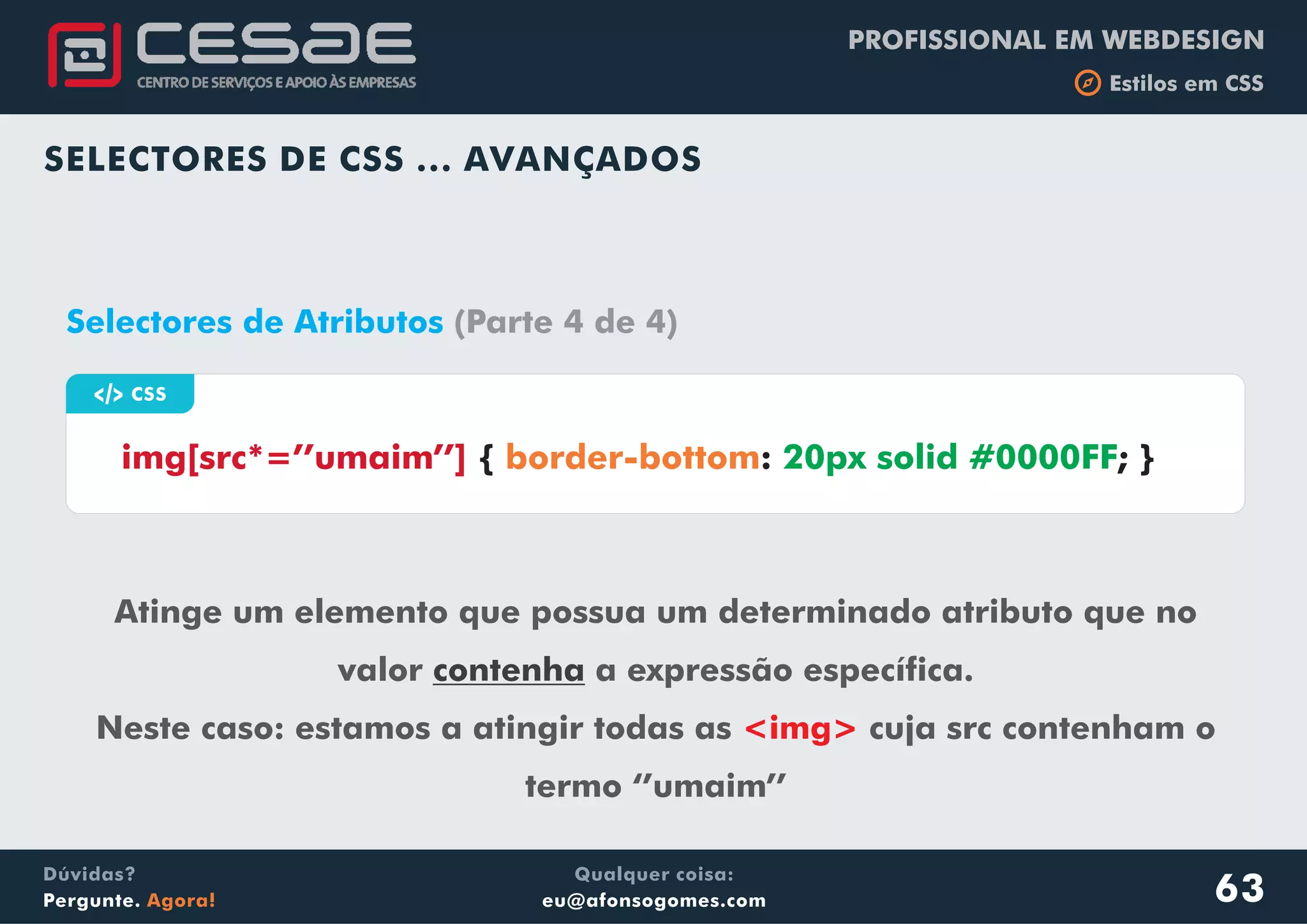PROFISSIONAL EM WEBDESIGN
b Estilos em CSS
Qualquer coisa:
eu@afonsogomes.com
Dúvidas?
Pergunte. Agora!
SELECTORES DE CSS ... AVANÇADOS
63
a CSS
img[src*=’’umaim’’] { : ; }border-bottom 20px solid #0000FF
Selectores de Atributos (Parte 4 de 4)
Atinge um elemento que possua um determinado atributo que no
valor a expressão específica.
Neste caso: estamos a atingir todas as cuja src contenham o
termo ‘’umaim’’
contenha
<img>
 