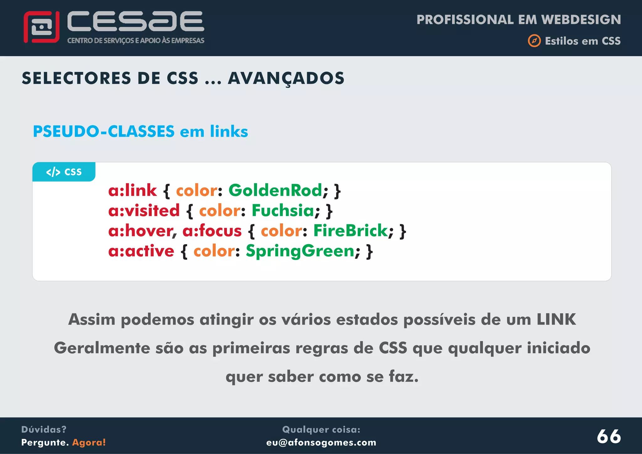 PROFISSIONAL EM WEBDESIGN
b Estilos em CSS
Qualquer coisa:
eu@afonsogomes.com
Dúvidas?
Pergunte. Agora!
SELECTORES DE CSS ... AVANÇADOS
66
a CSS
PSEUDO-CLASSES em links
Assim podemos atingir os vários estados possíveis de um LINK
Geralmente são as primeiras regras de CSS que qualquer iniciado
quer saber como se faz.
a:link
a:visited
a:hover a:focus
a:active
{ : ; }
{ : ; }
{ : ; }
{ : ; }
color
color
color
color
GoldenRod
Fuchsia
FireBrick
SpringGreen
,
 