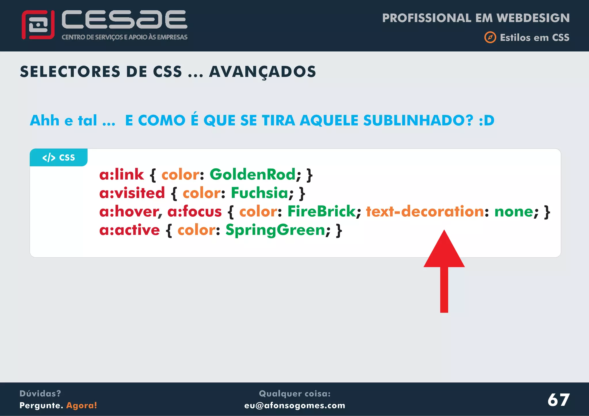 PROFISSIONAL EM WEBDESIGN
b Estilos em CSS
Qualquer coisa:
eu@afonsogomes.com
Dúvidas?
Pergunte. Agora!
SELECTORES DE CSS ... AVANÇADOS
67
a CSS
a:link
a:visited
a:hover a:focus
a:active
{ : ; }
{ : ; }
{ : ; : ; }
{ : ; }
color
color
color text-decoration
color
GoldenRod
Fuchsia
FireBrick none
SpringGreen
,
Ahh e tal ... E COMO É QUE SE TIRA AQUELE SUBLINHADO? :D
 
