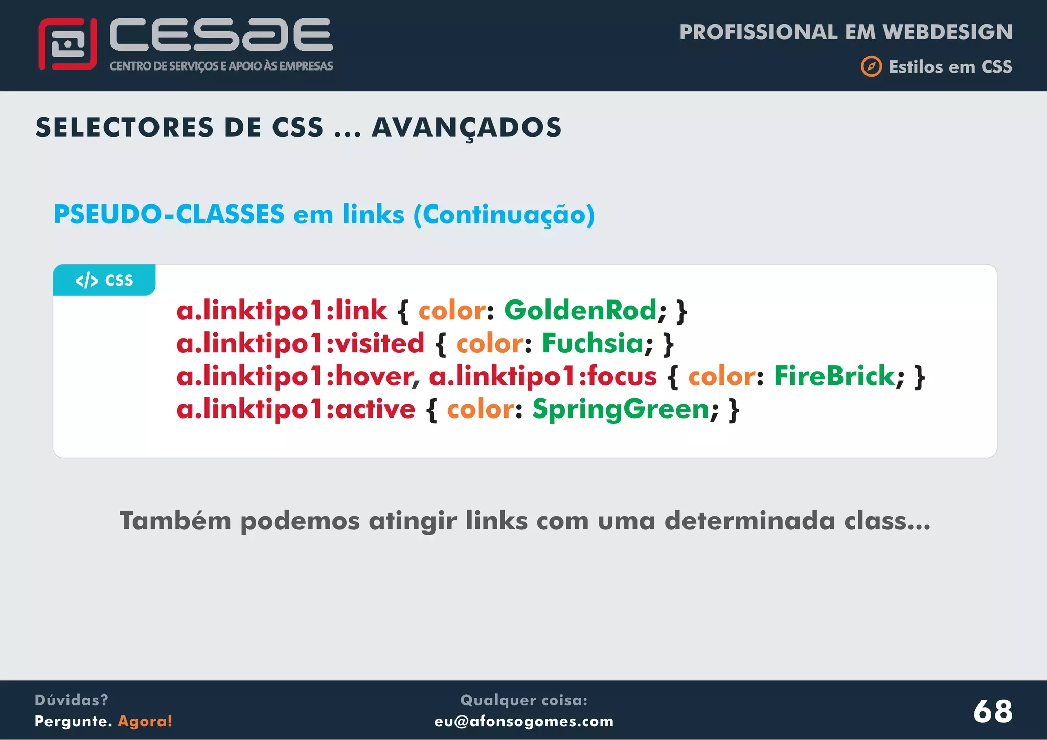 PROFISSIONAL EM WEBDESIGN
b Estilos em CSS
Qualquer coisa:
eu@afonsogomes.com
Dúvidas?
Pergunte. Agora!
SELECTORES DE CSS ... AVANÇADOS
68
a CSS
PSEUDO-CLASSES em links (Continuação)
Também podemos atingir links com uma determinada class...
a.linktipo1:link
a.linktipo1:visited
a.linktipo1:hover a.linktipo1:focus
a.linktipo1:active
{ : ; }
{ : ; }
{ : ; }
{ : ; }
color
color
color
color
GoldenRod
Fuchsia
FireBrick
SpringGreen
,
 