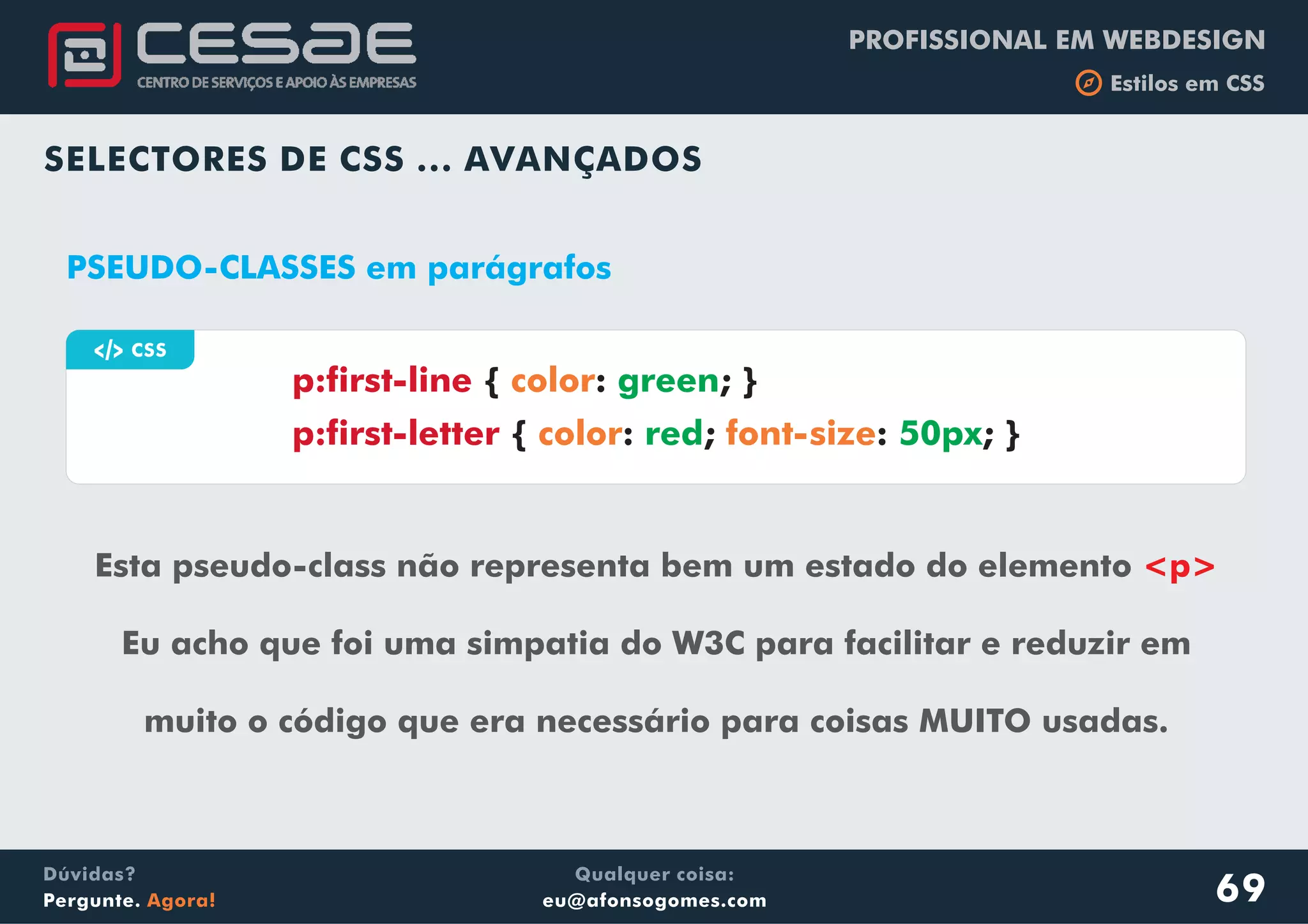PROFISSIONAL EM WEBDESIGN
b Estilos em CSS
Qualquer coisa:
eu@afonsogomes.com
Dúvidas?
Pergunte. Agora!
SELECTORES DE CSS ... AVANÇADOS
69
a CSS
PSEUDO-CLASSES em parágrafos
Esta pseudo-class não representa bem um estado do elemento
Eu acho que foi uma simpatia do W3C para facilitar e reduzir em
muito o código que era necessário para coisas MUITO usadas.
<p>
p:first-line
p:first-letter
{ : ; }
{ : ; : ; }
color
color font-size
green
red 50px
 