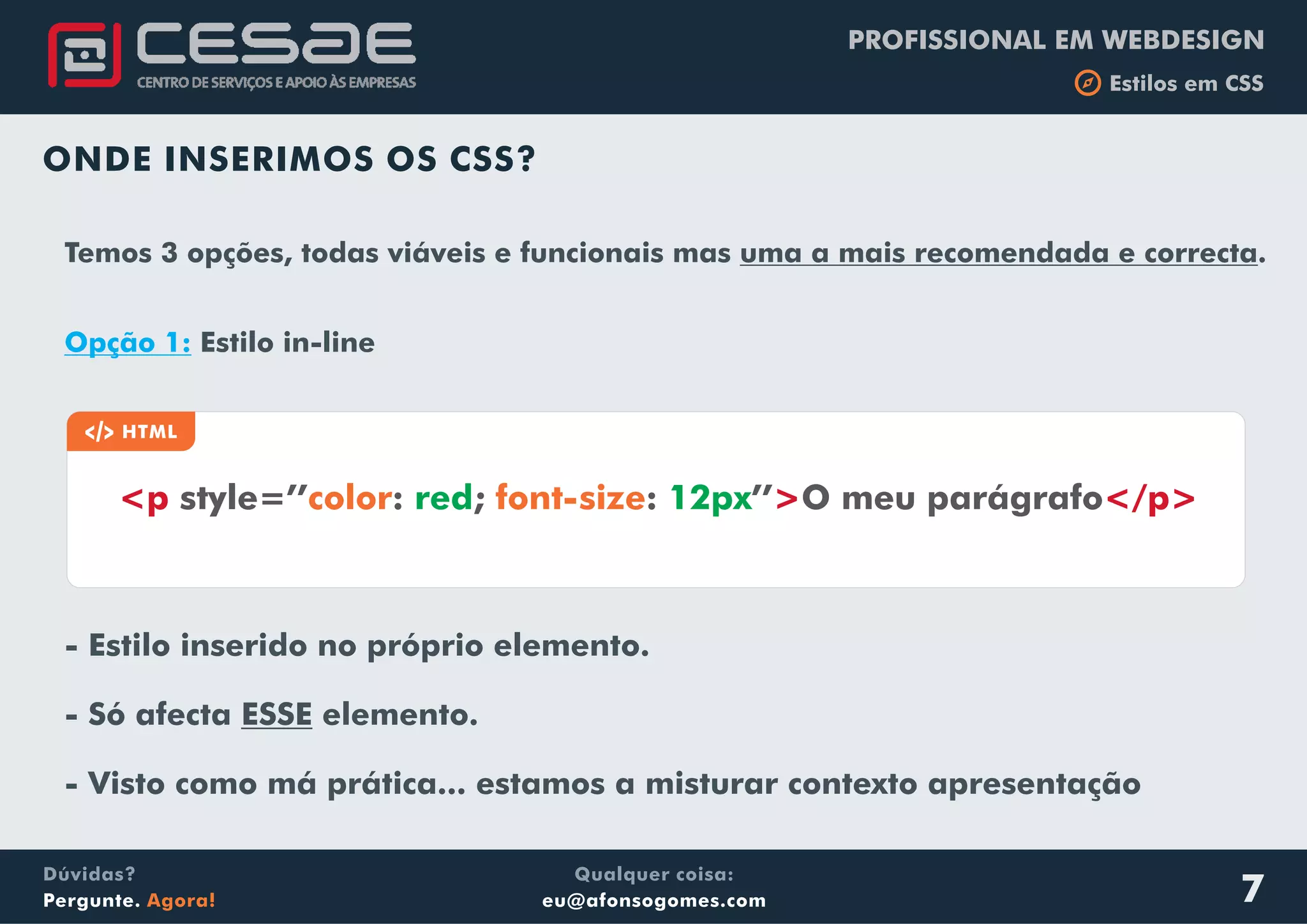 PROFISSIONAL EM WEBDESIGN
b Estilos em CSS
Qualquer coisa:
eu@afonsogomes.com
Dúvidas?
Pergunte. Agora! 7
ONDE INSERIMOS OS CSS?
a HTML
<p > </p>style=’’ : ; : ’’ O meu parágrafocolor font-sizered 12px
Temos 3 opções, todas viáveis e funcionais mas uma a mais recomendada e correcta.
Opção 1: Estilo in-line
- Estilo inserido no próprio elemento.
- Só afecta ESSE elemento.
- Visto como má prática... estamos a misturar contexto apresentação
 