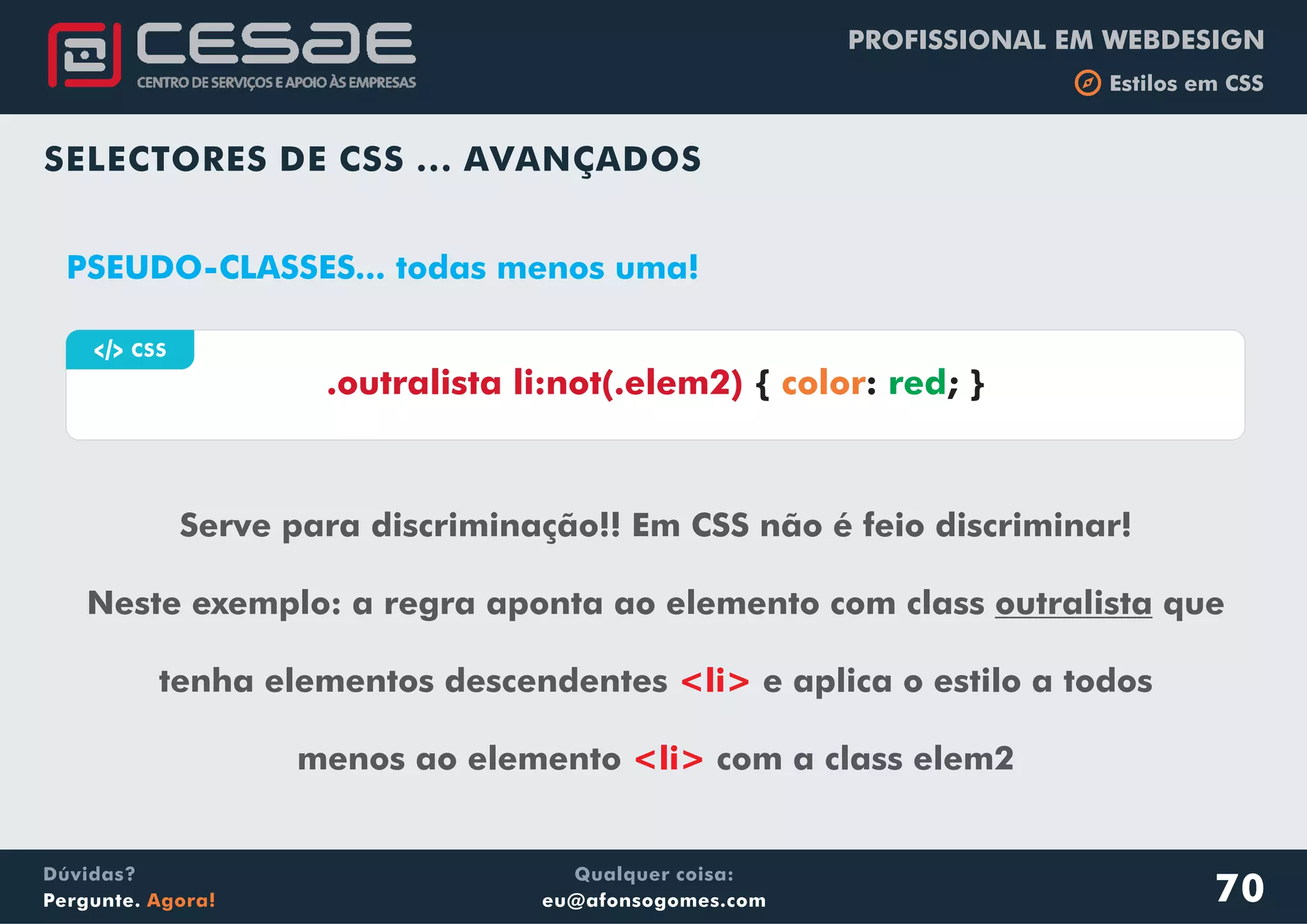 PROFISSIONAL EM WEBDESIGN
b Estilos em CSS
Qualquer coisa:
eu@afonsogomes.com
Dúvidas?
Pergunte. Agora!
SELECTORES DE CSS ... AVANÇADOS
70
a CSS
Serve para discriminação!! Em CSS não é feio discriminar!
Neste exemplo: a regra aponta ao elemento com class outralista que
tenha elementos descendentes e aplica o estilo a todos
menos ao elemento com a class elem2
<li>
<li>
.outralista li:not(.elem2) { : ; }color red
PSEUDO-CLASSES... todas menos uma!
 