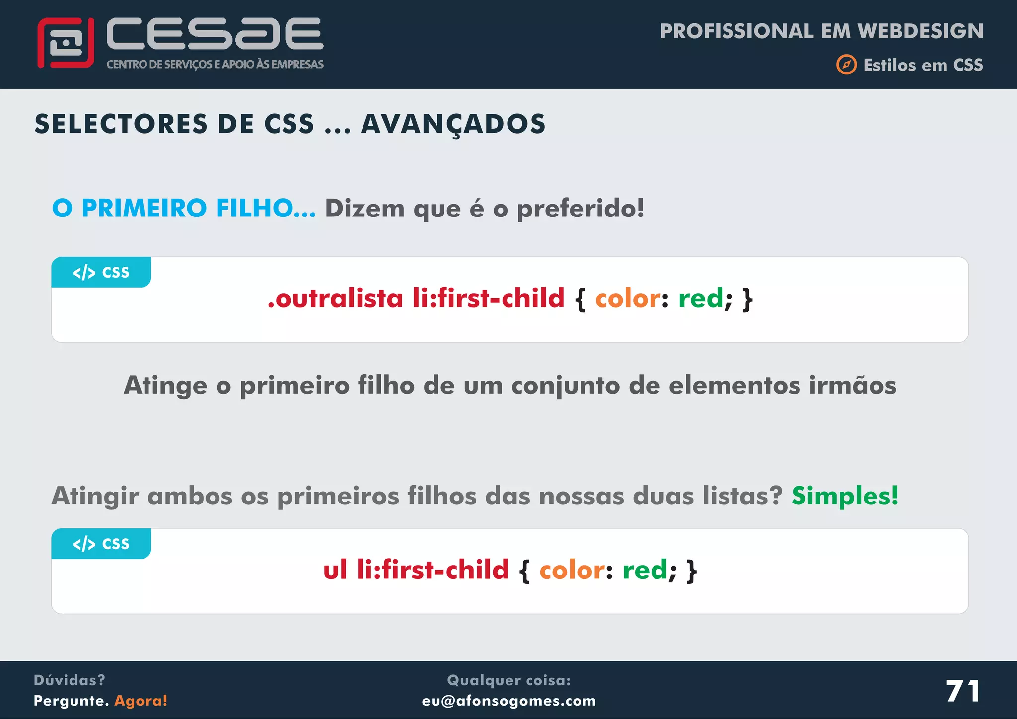 PROFISSIONAL EM WEBDESIGN
b Estilos em CSS
Qualquer coisa:
eu@afonsogomes.com
Dúvidas?
Pergunte. Agora!
SELECTORES DE CSS ... AVANÇADOS
a CSS
Atinge o primeiro filho de um conjunto de elementos irmãos
.outralista li:first-child { : ; }color red
O PRIMEIRO FILHO... Dizem que é o preferido!
71
Atingir ambos os primeiros filhos das nossas duas listas? Simples!
a CSS
ul li:first-child { : ; }color red
 