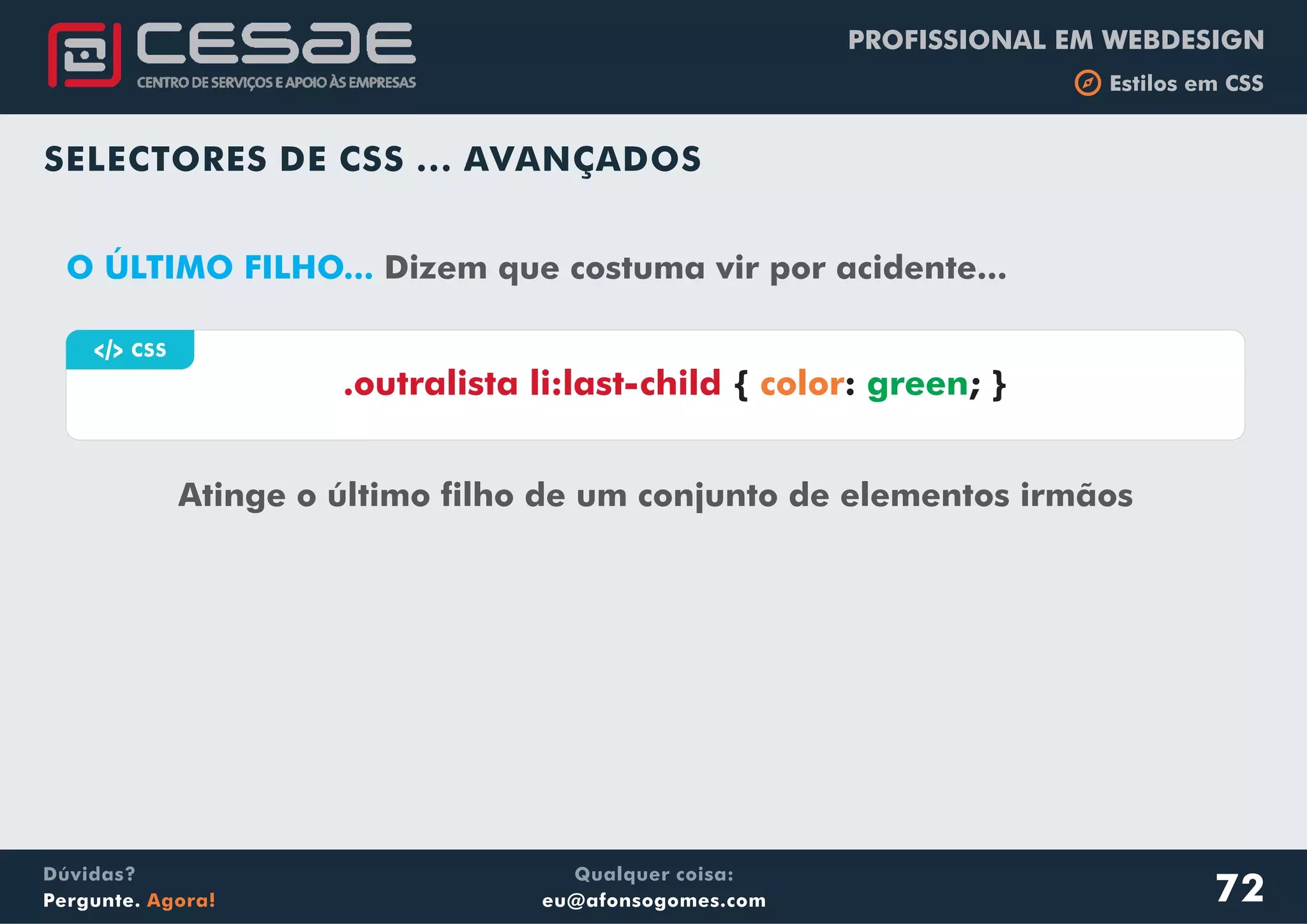 PROFISSIONAL EM WEBDESIGN
b Estilos em CSS
Qualquer coisa:
eu@afonsogomes.com
Dúvidas?
Pergunte. Agora!
SELECTORES DE CSS ... AVANÇADOS
a CSS
Atinge o último filho de um conjunto de elementos irmãos
.outralista li:last-child { : ; }color green
O ÚLTIMO FILHO... Dizem que costuma vir por acidente...
72
 