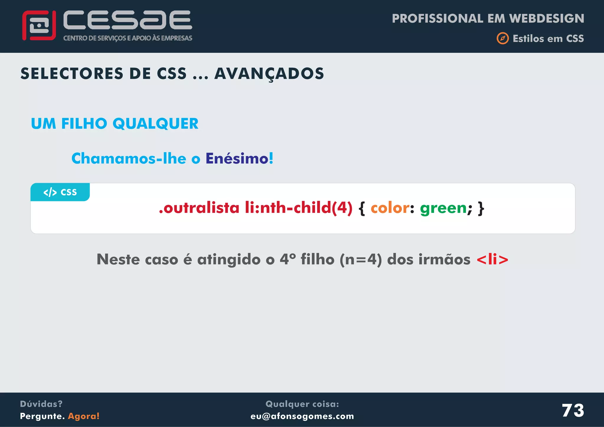 PROFISSIONAL EM WEBDESIGN
b Estilos em CSS
Qualquer coisa:
eu@afonsogomes.com
Dúvidas?
Pergunte. Agora!
SELECTORES DE CSS ... AVANÇADOS
a CSS
Neste caso é atingido o 4º filho (n=4) dos irmãos <li>
.outralista li:nth-child(4) { : ; }color green
UM FILHO QUALQUER
73
Chamamos-lhe o !Enésimo
 