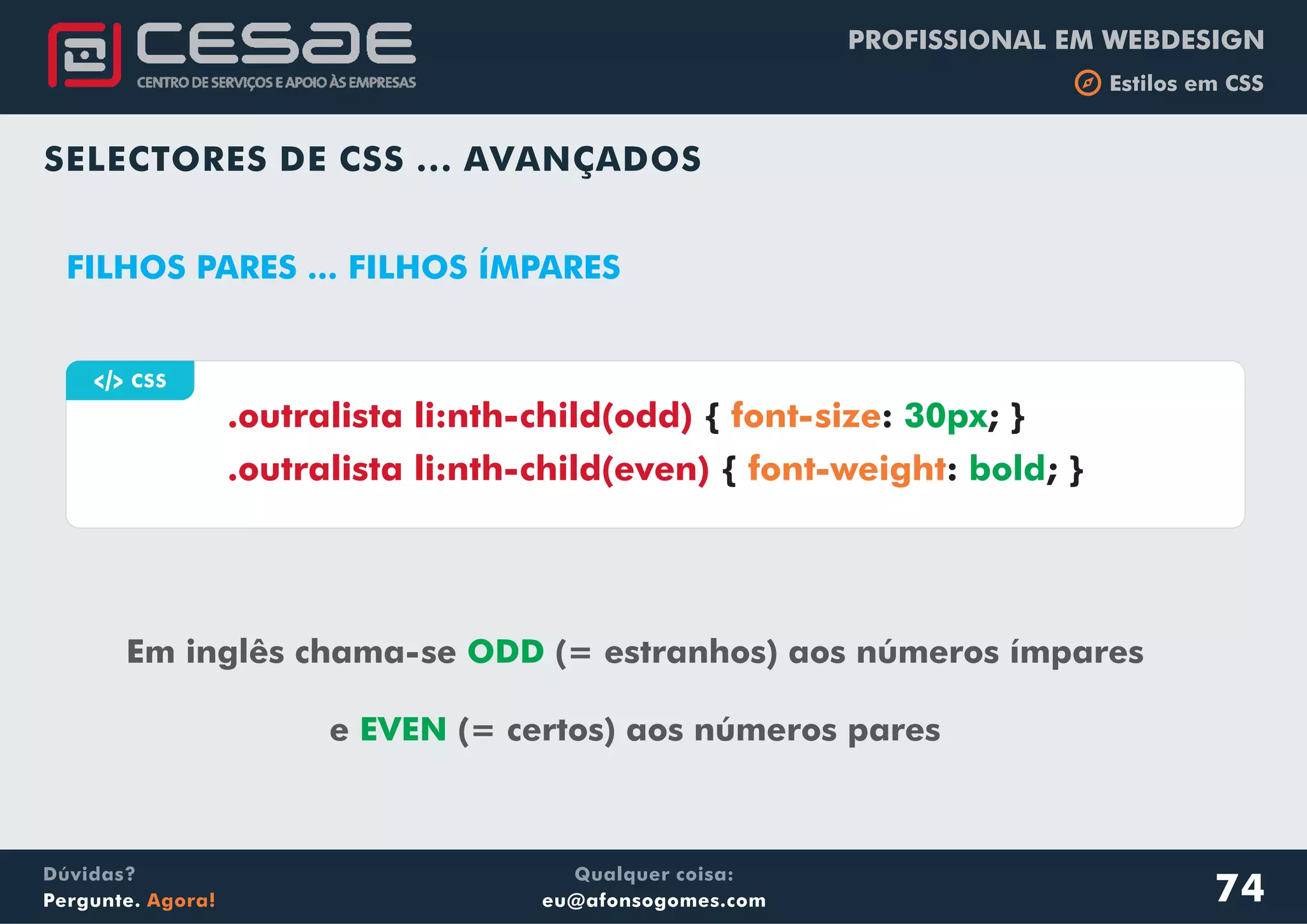 PROFISSIONAL EM WEBDESIGN
b Estilos em CSS
Qualquer coisa:
eu@afonsogomes.com
Dúvidas?
Pergunte. Agora!
SELECTORES DE CSS ... AVANÇADOS
a CSS
Em inglês chama-se (= estranhos) aos números ímpares
e (= certos) aos números pares
ODD
EVEN
.outralista li:nth-child(odd)
.outralista li:nth-child(even)
{ : ; }
{ : ; }
font-size
font-weight
30px
bold
FILHOS PARES ... FILHOS ÍMPARES
74
 