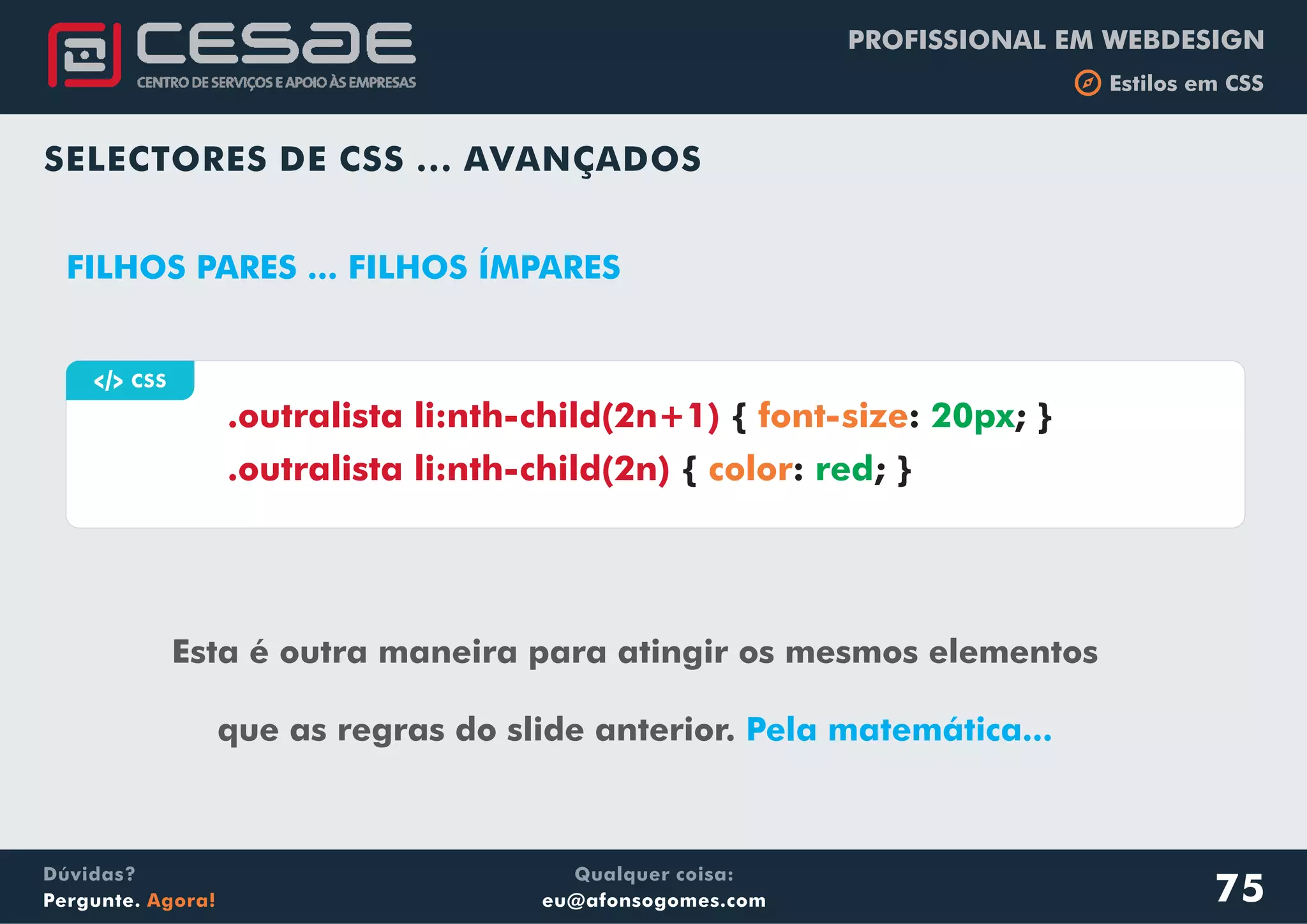 PROFISSIONAL EM WEBDESIGN
b Estilos em CSS
Qualquer coisa:
eu@afonsogomes.com
Dúvidas?
Pergunte. Agora!
SELECTORES DE CSS ... AVANÇADOS
a CSS
Esta é outra maneira para atingir os mesmos elementos
que as regras do slide anterior. Pela matemática...
.outralista li:nth-child(2n+1)
.outralista li:nth-child(2n)
{ : ; }
{ : ; }
font-size
color
20px
red
FILHOS PARES ... FILHOS ÍMPARES
75
 