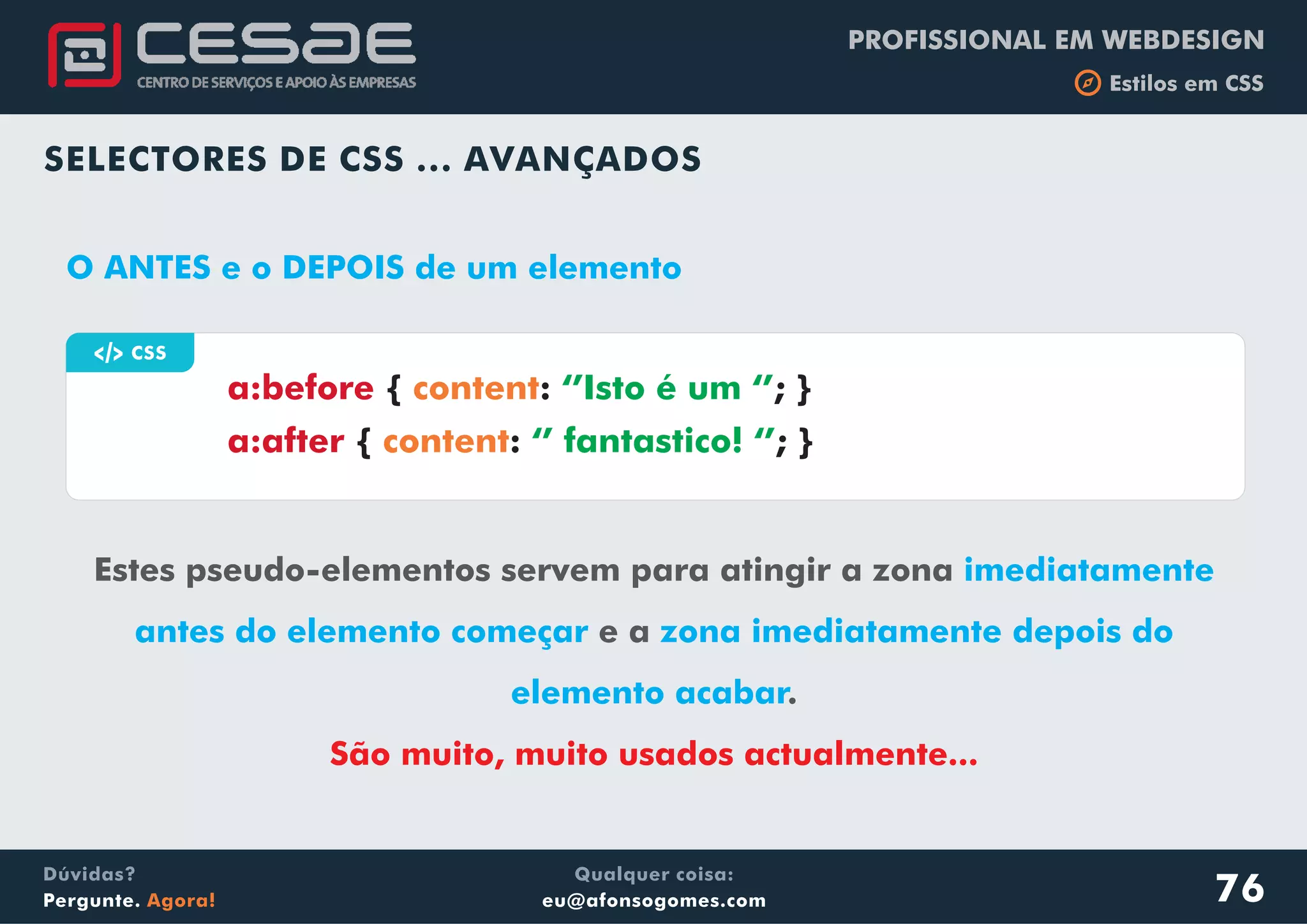 PROFISSIONAL EM WEBDESIGN
b Estilos em CSS
Qualquer coisa:
eu@afonsogomes.com
Dúvidas?
Pergunte. Agora!
SELECTORES DE CSS ... AVANÇADOS
a CSS
Estes pseudo-elementos servem para atingir a zona
e a
.
imediatamente
antes do elemento começar zona imediatamente depois do
elemento acabar
São muito, muito usados actualmente...
a:before
a:after
{ : ; }
{ : ; }
content
content
‘’Isto é um ‘’
‘’ fantastico! ‘’
O ANTES e o DEPOIS de um elemento
76
 