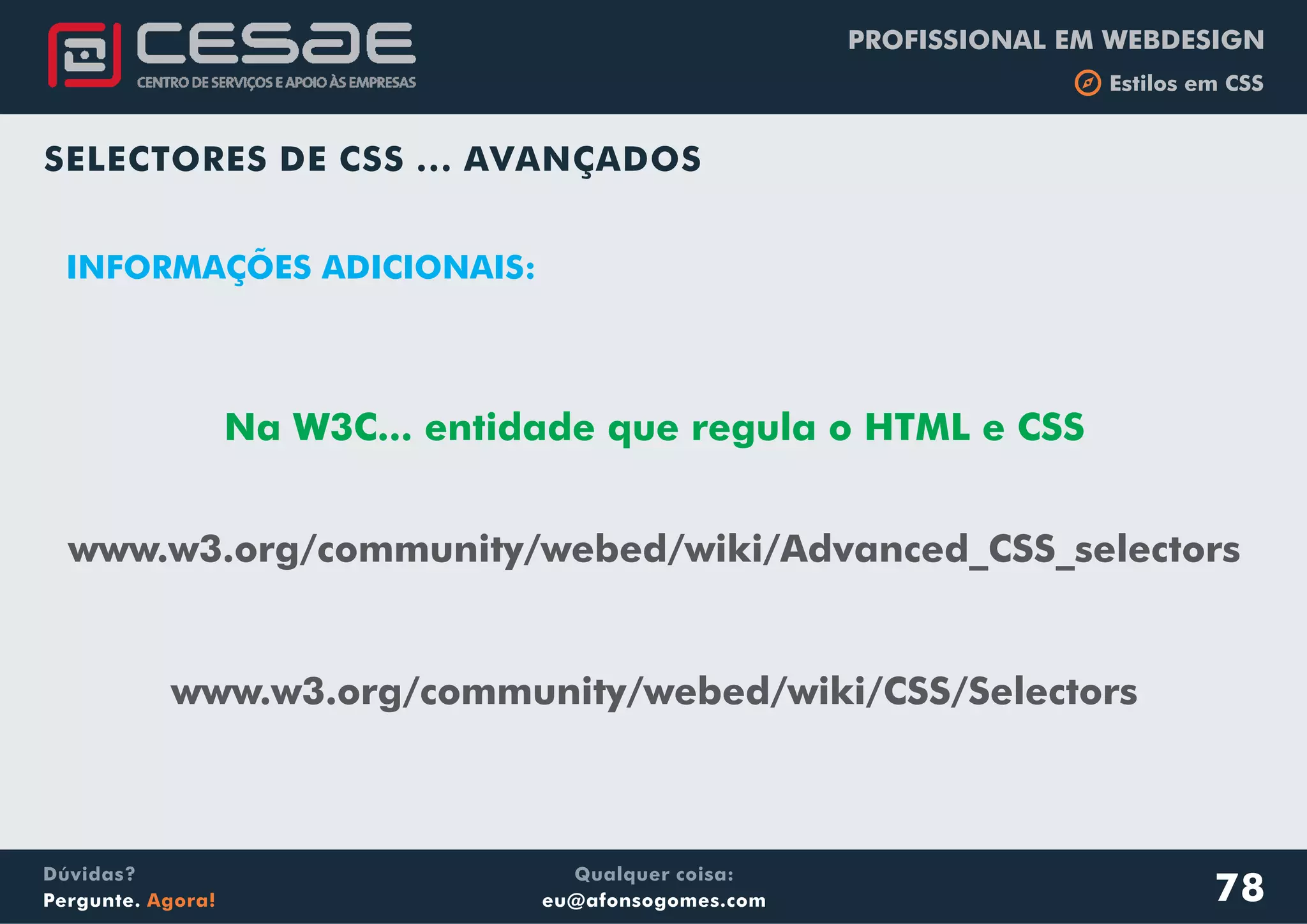PROFISSIONAL EM WEBDESIGN
b Estilos em CSS
Qualquer coisa:
eu@afonsogomes.com
Dúvidas?
Pergunte. Agora!
SELECTORES DE CSS ... AVANÇADOS
www.w3.org/community/webed/wiki/Advanced_CSS_selectors
www.w3.org/community/webed/wiki/CSS/Selectors
INFORMAÇÕES ADICIONAIS:
78
Na W3C... entidade que regula o HTML e CSS
 