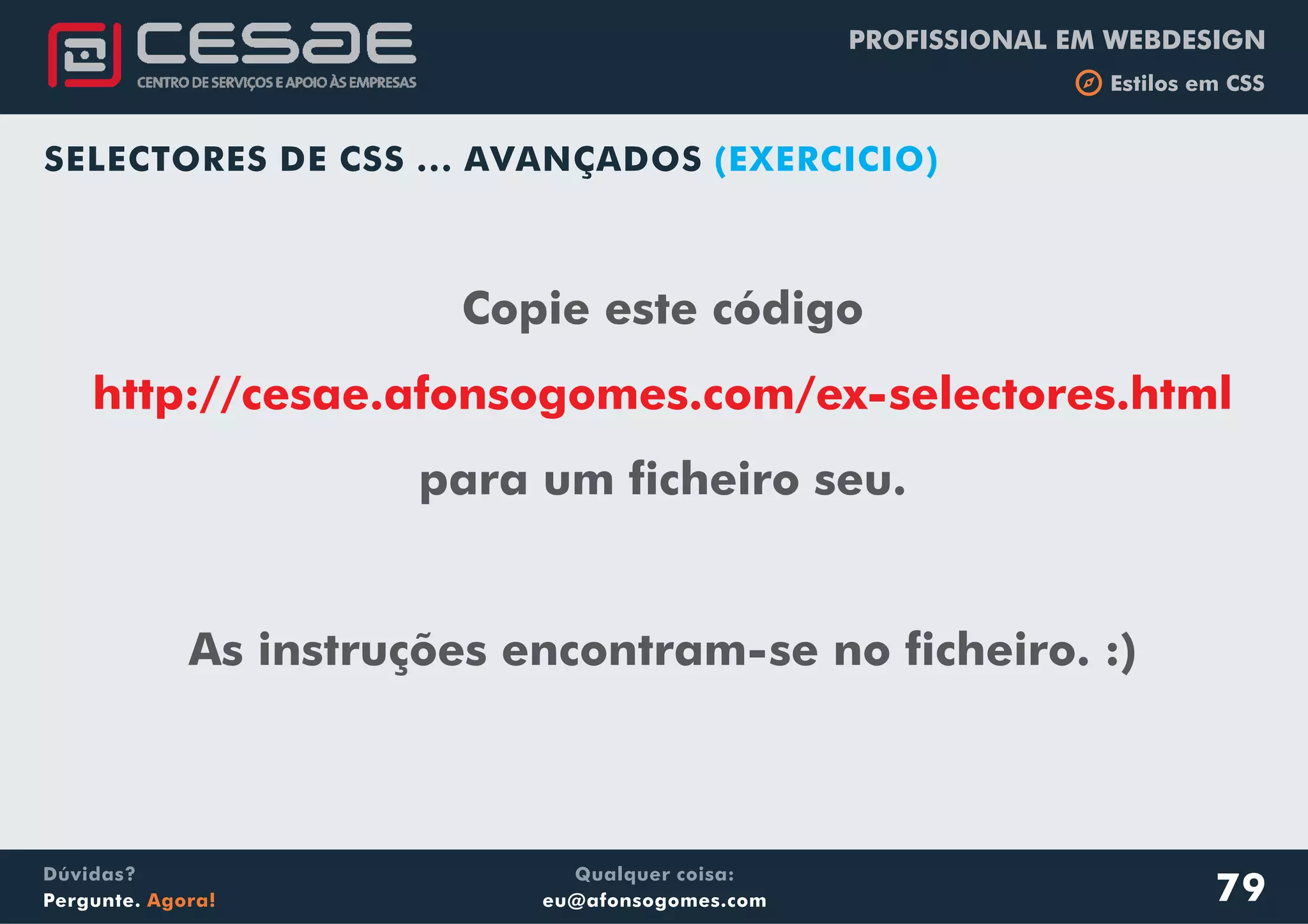 PROFISSIONAL EM WEBDESIGN
b Estilos em CSS
Qualquer coisa:
eu@afonsogomes.com
Dúvidas?
Pergunte. Agora!
SELECTORES DE CSS ... AVANÇADOS (EXERCICIO)
Copie este código
para um ficheiro seu.
As instruções encontram-se no ficheiro. :)
http://cesae.afonsogomes.com/ex-selectores.html
79
 