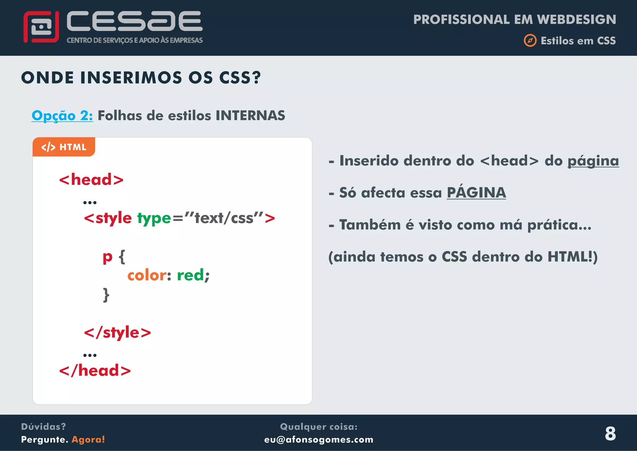 PROFISSIONAL EM WEBDESIGN
b Estilos em CSS
Qualquer coisa:
eu@afonsogomes.com
Dúvidas?
Pergunte. Agora! 8
ONDE INSERIMOS OS CSS?
a HTML
<head>
<style >
p
...
...
type
red
=’’text/css’’
{
: ;
}
color
</style>
</head>
Opção 2: Folhas de estilos INTERNAS
- Inserido dentro do <head> do página
- Só afecta essa PÁGINA
- Também é visto como má prática...
(ainda temos o CSS dentro do HTML!)
 