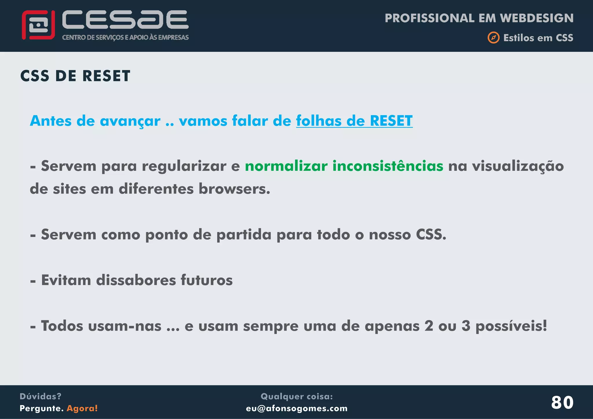 PROFISSIONAL EM WEBDESIGN
b Estilos em CSS
Qualquer coisa:
eu@afonsogomes.com
Dúvidas?
Pergunte. Agora!
CSS DE RESET
- Servem para regularizar e na visualização
de sites em diferentes browsers.
- Servem como ponto de partida para todo o nosso CSS.
- Evitam dissabores futuros
- Todos usam-nas ... e usam sempre uma de apenas 2 ou 3 possíveis!
normalizar inconsistências
80
Antes de avançar .. vamos falar de folhas de RESET
 