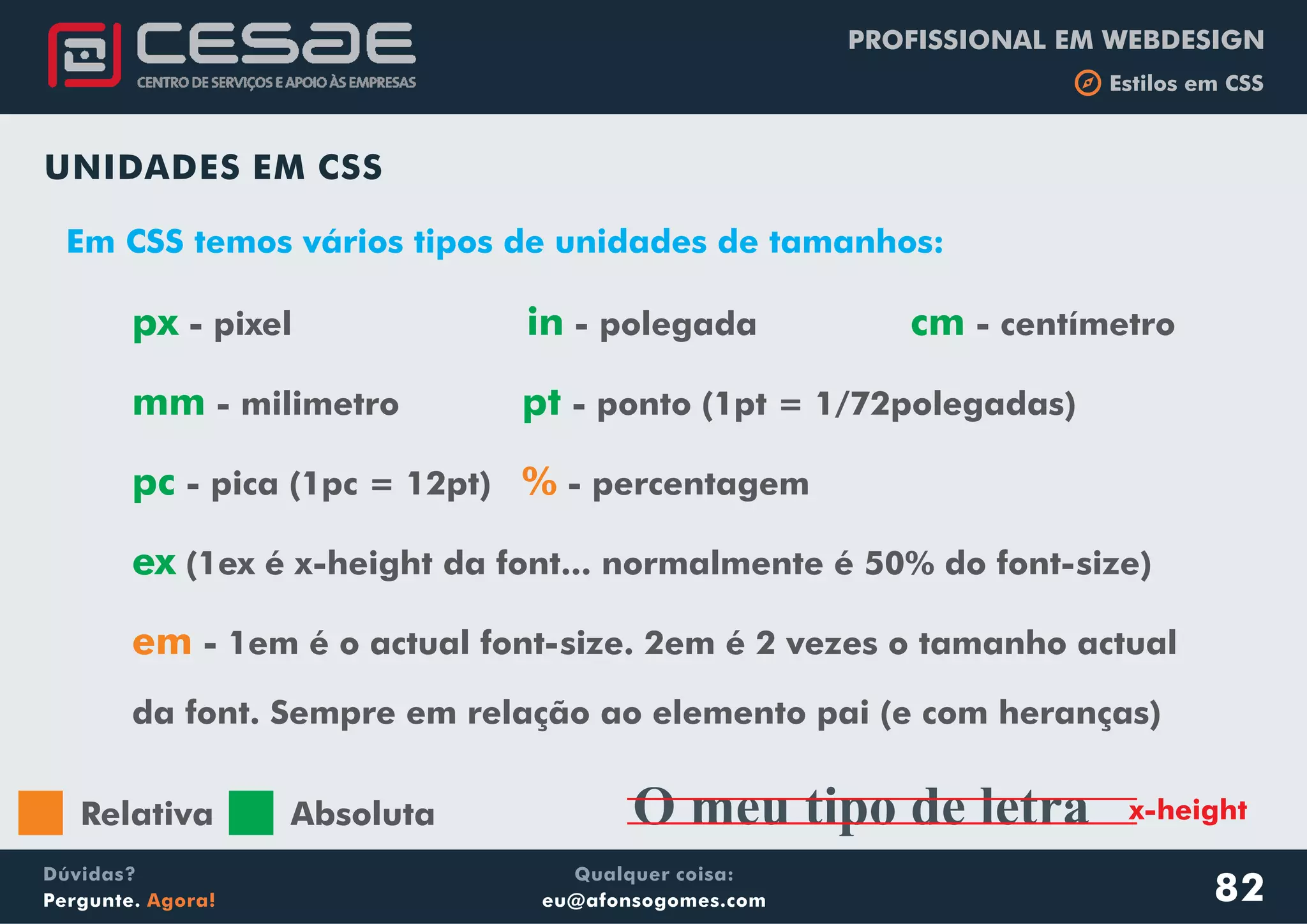 PROFISSIONAL EM WEBDESIGN
b Estilos em CSS
Qualquer coisa:
eu@afonsogomes.com
Dúvidas?
Pergunte. Agora!
UNIDADES EM CSS
px in cm
mm pt
pc
ex
- pixel - polegada - centímetro
- milimetro - ponto (1pt = 1/72polegadas)
- pica (1pc = 12pt) - percentagem
(1ex é x-height da font... normalmente é 50% do font-size)
- 1em é o actual font-size. 2em é 2 vezes o tamanho actual
da font. Sempre em relação ao elemento pai (e com heranças)
%
em
82
Em CSS temos vários tipos de unidades de tamanhos:
O meu tipo de letra x-heightRelativa Absoluta
 