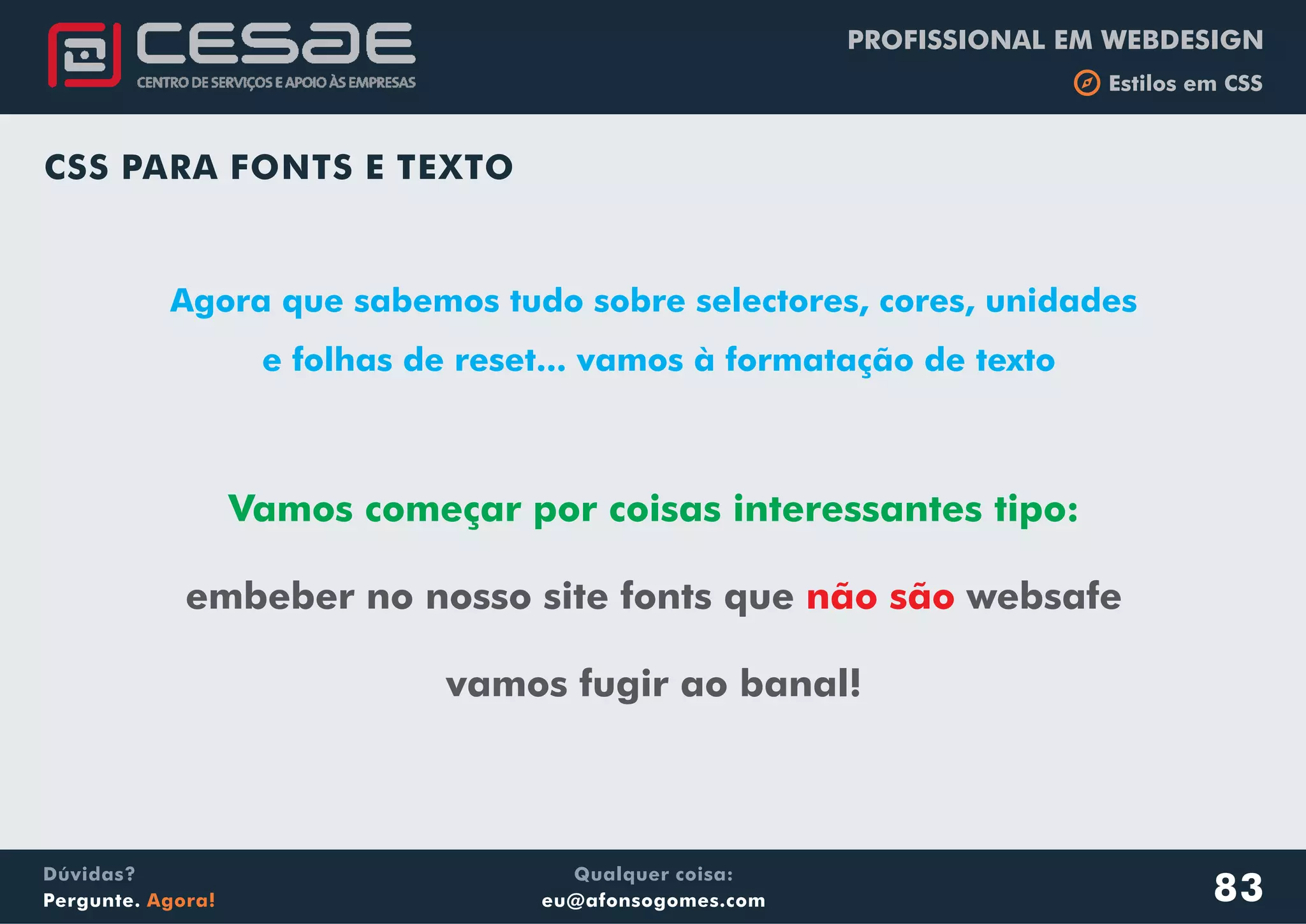 PROFISSIONAL EM WEBDESIGN
b Estilos em CSS
Qualquer coisa:
eu@afonsogomes.com
Dúvidas?
Pergunte. Agora!
CSS PARA FONTS E TEXTO
Agora que sabemos tudo sobre selectores, cores, unidades
e folhas de reset... vamos à formatação de texto
83
Vamos começar por coisas interessantes tipo:
embeber no nosso site fonts que websafe
vamos fugir ao banal!
não são
 