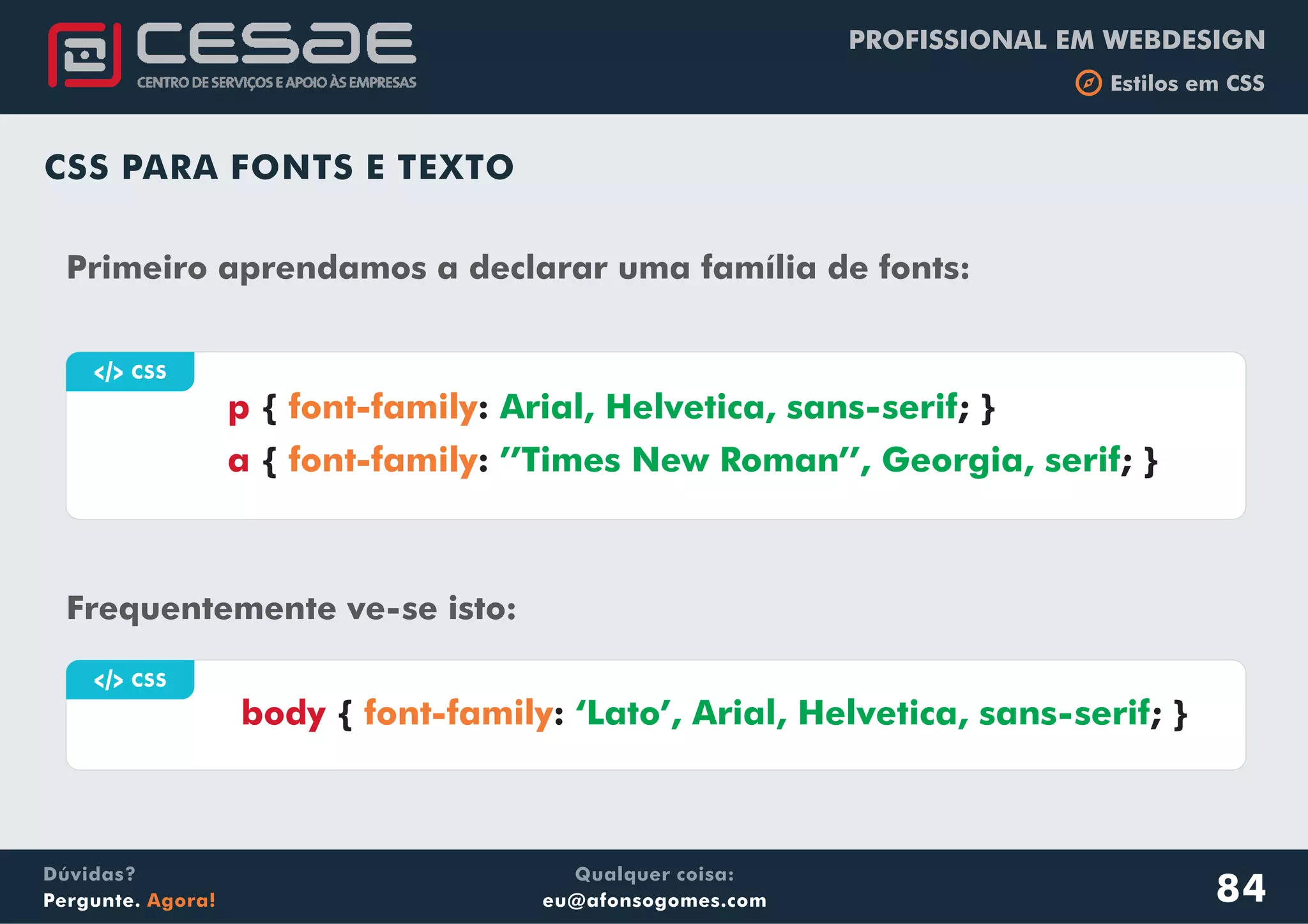 PROFISSIONAL EM WEBDESIGN
b Estilos em CSS
Qualquer coisa:
eu@afonsogomes.com
Dúvidas?
Pergunte. Agora!
CSS PARA FONTS E TEXTO
84
Frequentemente ve-se isto:
a CSS
Primeiro aprendamos a declarar uma família de fonts:
p
a
{ : ; }
{ : ; }
font-family
font-family
Arial, Helvetica, sans-serif
’’Times New Roman’’, Georgia, serif
a CSS
body { : ; }font-family ‘Lato’, Arial, Helvetica, sans-serif
 