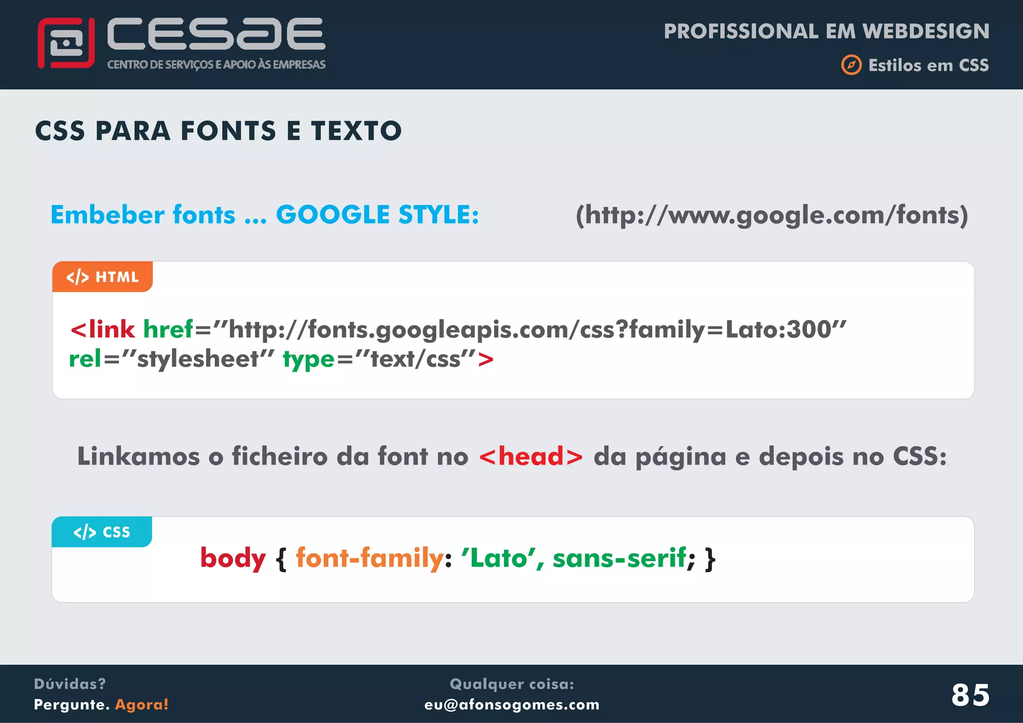 PROFISSIONAL EM WEBDESIGN
b Estilos em CSS
Qualquer coisa:
eu@afonsogomes.com
Dúvidas?
Pergunte. Agora!
CSS PARA FONTS E TEXTO
Linkamos o ficheiro da font no da página e depois no CSS:<head>
a CSS
body { : ; }font-family ’Lato’, sans-serif
Embeber fonts ... GOOGLE STYLE: (http://www.google.com/fonts)
a HTML
<link
>
href
rel
=’’http://fonts.googleapis.com/css?family=Lato:300’’
=’’stylesheet’’ =’’text/css’’type
85
 