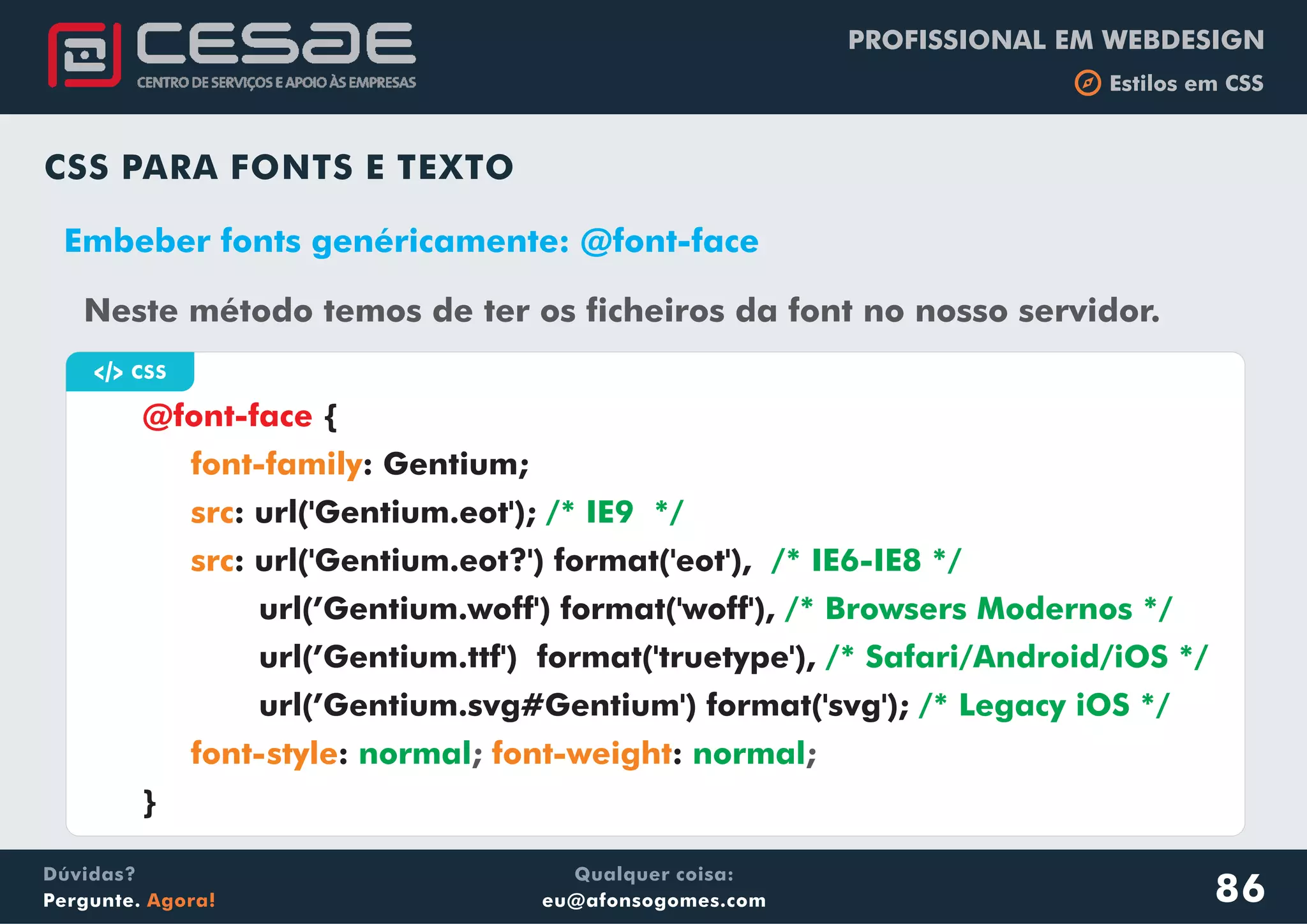 PROFISSIONAL EM WEBDESIGN
b Estilos em CSS
Qualquer coisa:
eu@afonsogomes.com
Dúvidas?
Pergunte. Agora!
CSS PARA FONTS E TEXTO
Neste método temos de ter os ficheiros da font no nosso servidor.
a CSS
{
: Gentium;
: url('Gentium.eot');
: url('Gentium.eot?') format('eot'),
url(’Gentium.woff') format('woff'),
url(’Gentium.ttf') format('truetype'),
url(’Gentium.svg#Gentium') format('svg');
}
@font-face
font-family
src
src
font-style font-weight
/* IE9 */
/* IE6-IE8 */
/* Browsers Modernos */
/* Safari/Android/iOS */
/* Legacy iOS */
normal normal: :; ;
Embeber fonts genéricamente: @font-face
86
 