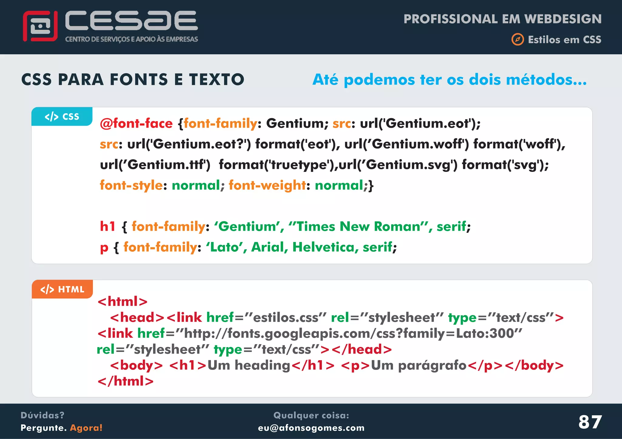 PROFISSIONAL EM WEBDESIGN
b Estilos em CSS
Qualquer coisa:
eu@afonsogomes.com
Dúvidas?
Pergunte. Agora!
CSS PARA FONTS E TEXTO
a CSS
{ : Gentium; : url('Gentium.eot');
: url('Gentium.eot?') format('eot'), url(’Gentium.woff') format('woff'),
url(’Gentium.ttf') format('truetype'),url(’Gentium.svg') format('svg');
}
{ : ;
{ : ;
@font-face
h1
p
font-family src
src
font-style font-weight
font-family
font-family
normal normal
‘Gentium’, ‘’Times New Roman’’, serif
‘Lato’, Arial, Helvetica, serif
: :; ;
Até podemos ter os dois métodos...
a HTML
<html>
<head><link >
<link
></head>
<body> <h1> </h1> <p> </p></body>
</html>
href rel
href
rel
=’’estilos.css’’ =’’stylesheet’’ =’’text/css’’
=’’http://fonts.googleapis.com/css?family=Lato:300’’
=’’stylesheet’’ =’’text/css’’
Um heading Um parágrafo
type
type
87
 
