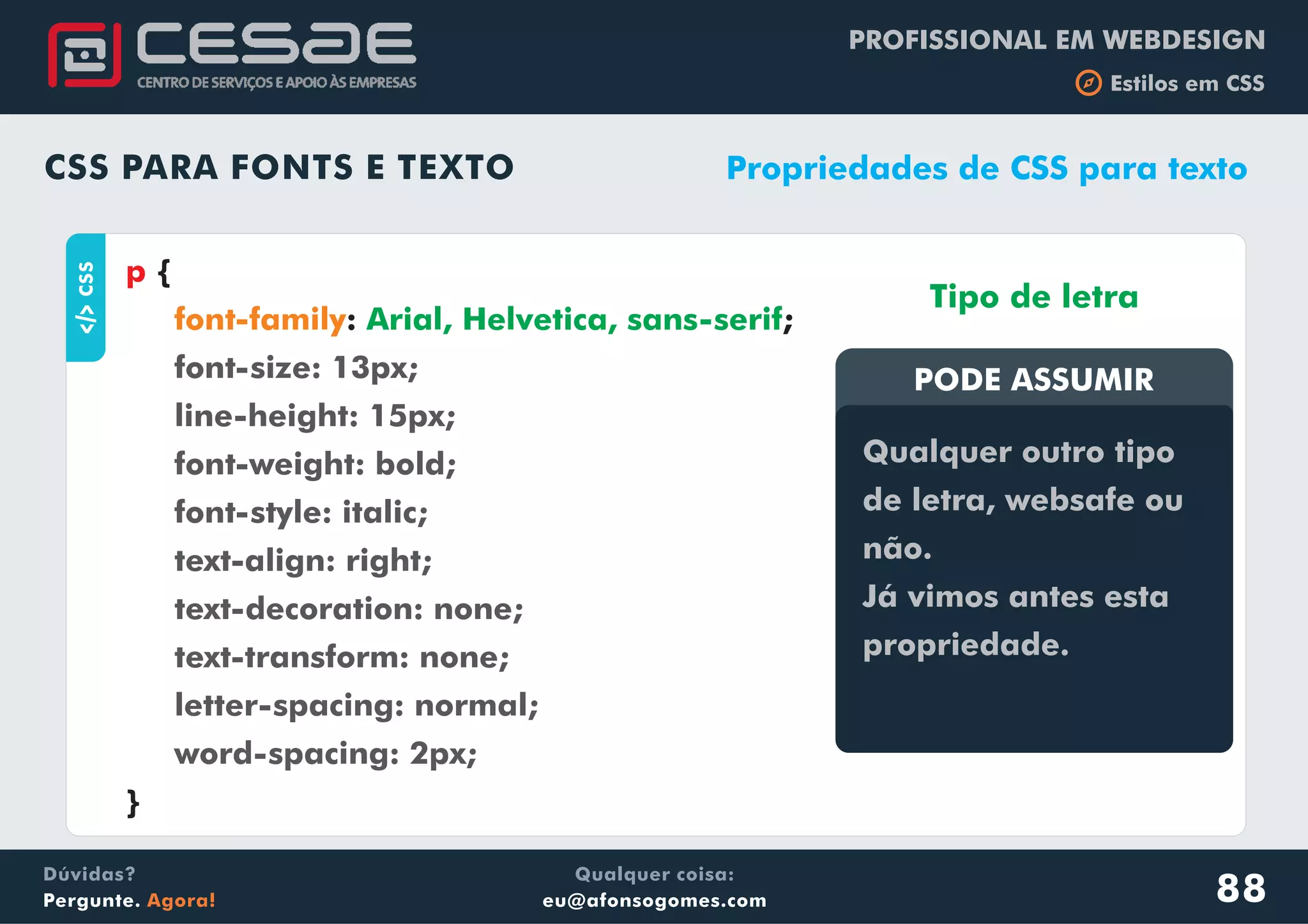 PROFISSIONAL EM WEBDESIGN
b Estilos em CSS
Qualquer coisa:
eu@afonsogomes.com
Dúvidas?
Pergunte. Agora!
CSS PARA FONTS E TEXTO
aCSS
{
: ;
}
p
font-family Arial, Helvetica, sans-serif
font-size: 13px;
line-height: 15px;
font-weight: bold;
font-style: italic;
text-align: right;
text-decoration: none;
text-transform: none;
letter-spacing: normal;
word-spacing: 2px;
Propriedades de CSS para texto
PODE ASSUMIR
Qualquer outro tipo
de letra, websafe ou
não.
Já vimos antes esta
propriedade.
Tipo de letra
88
 
