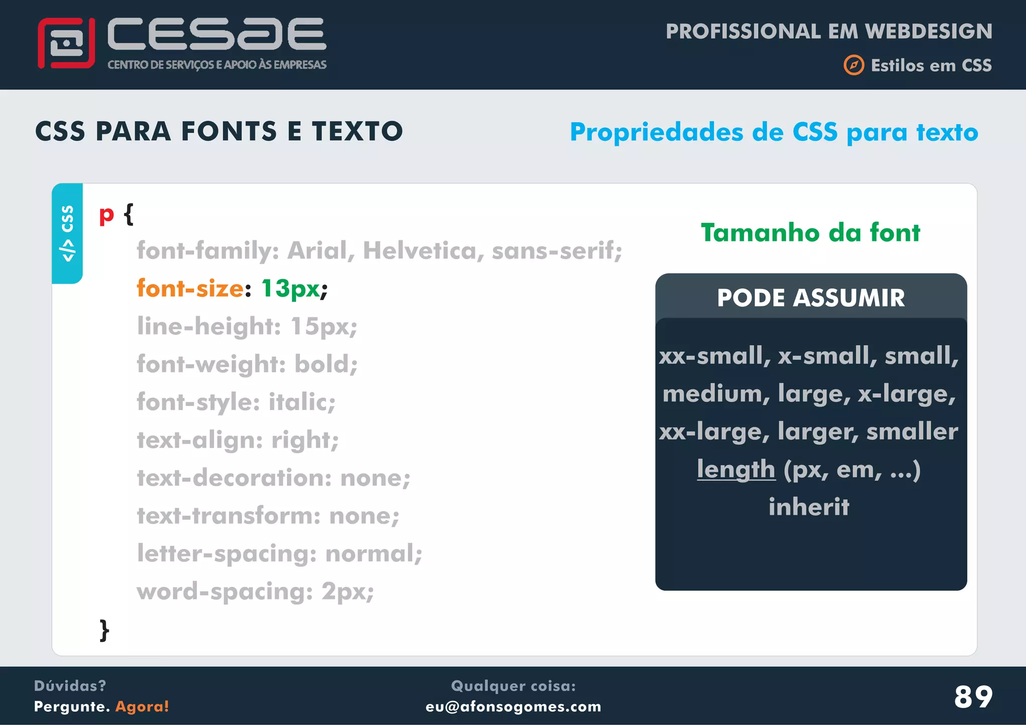 PROFISSIONAL EM WEBDESIGN
b Estilos em CSS
Qualquer coisa:
eu@afonsogomes.com
Dúvidas?
Pergunte. Agora!
CSS PARA FONTS E TEXTO
aCSS
{
: ;
}
p
font-family: Arial, Helvetica, sans-serif;
line-height: 15px;
font-weight: bold;
font-style: italic;
text-align: right;
text-decoration: none;
text-transform: none;
letter-spacing: normal;
word-spacing: 2px;
font-size 13px
Propriedades de CSS para texto
PODE ASSUMIRPODE ASSUMIR
xx-small, x-small, small,
medium, large, x-large,
xx-large, larger, smaller
length (px, em, ...)
inherit
Tamanho da font
89
 