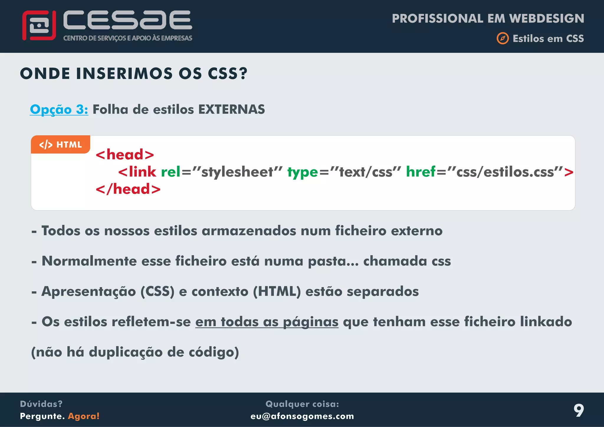 PROFISSIONAL EM WEBDESIGN
b Estilos em CSS
Qualquer coisa:
eu@afonsogomes.com
Dúvidas?
Pergunte. Agora! 9
ONDE INSERIMOS OS CSS?
a HTML
<head>
<link rel type href=’’stylesheet’’ =’’text/css’’ =’’css/estilos.css’’>
</head>
Opção 3: Folha de estilos EXTERNAS
- Todos os nossos estilos armazenados num ficheiro externo
- Normalmente esse ficheiro está numa pasta... chamada css
- Apresentação (CSS) e contexto (HTML) estão separados
- Os estilos refletem-se em todas as páginas que tenham esse ficheiro linkado
(não há duplicação de código)
 