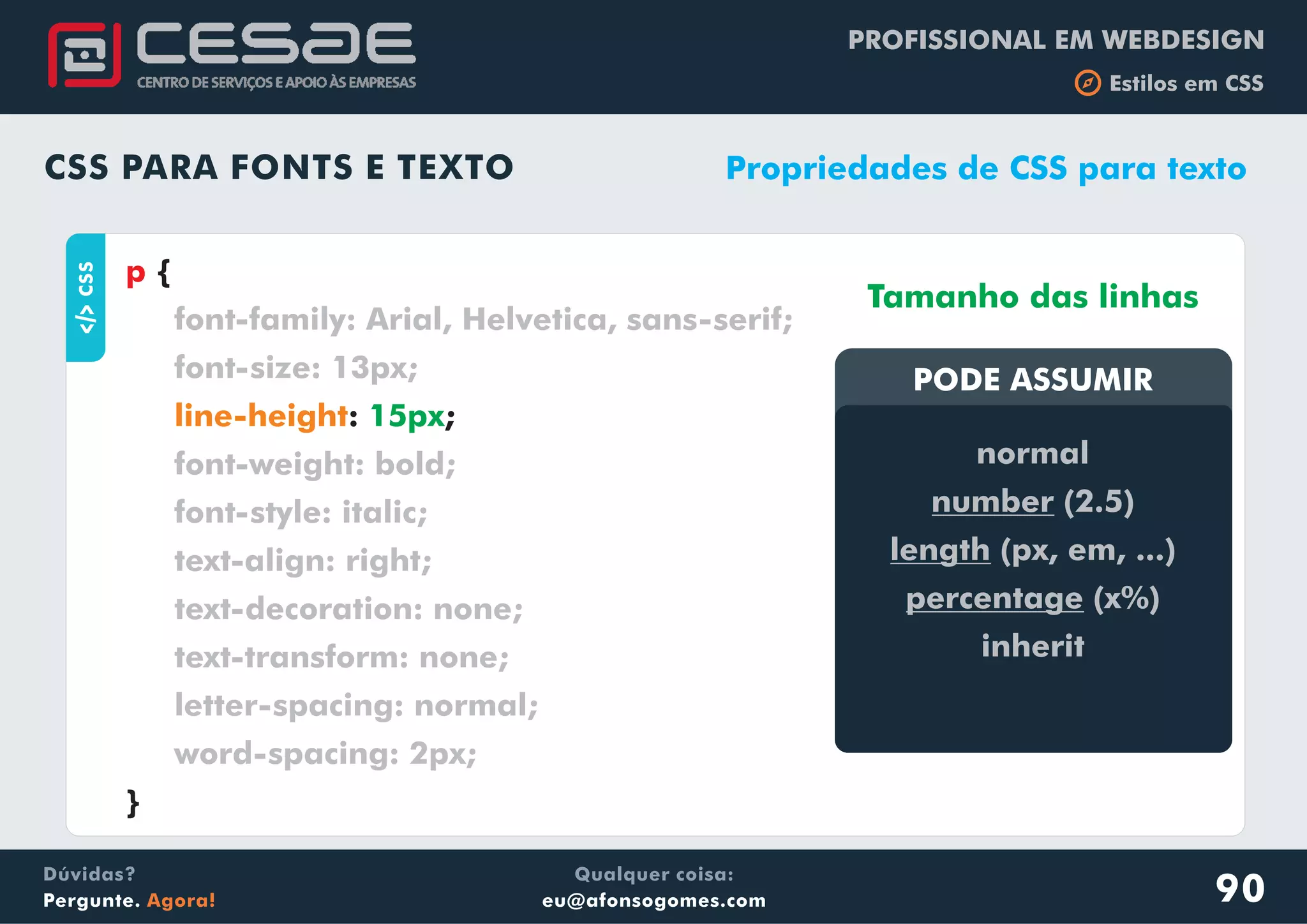 PROFISSIONAL EM WEBDESIGN
b Estilos em CSS
Qualquer coisa:
eu@afonsogomes.com
Dúvidas?
Pergunte. Agora!
CSS PARA FONTS E TEXTO
aCSS
{
: ;
}
p
font-family: Arial, Helvetica, sans-serif;
font-size: 13px;
font-weight: bold;
font-style: italic;
text-align: right;
text-decoration: none;
text-transform: none;
letter-spacing: normal;
word-spacing: 2px;
line-height 15px
Propriedades de CSS para texto
PODE ASSUMIRPODE ASSUMIR
normal
number (2.5)
length (px, em, ...)
percentage (x%)
inherit
Tamanho das linhas
90
 