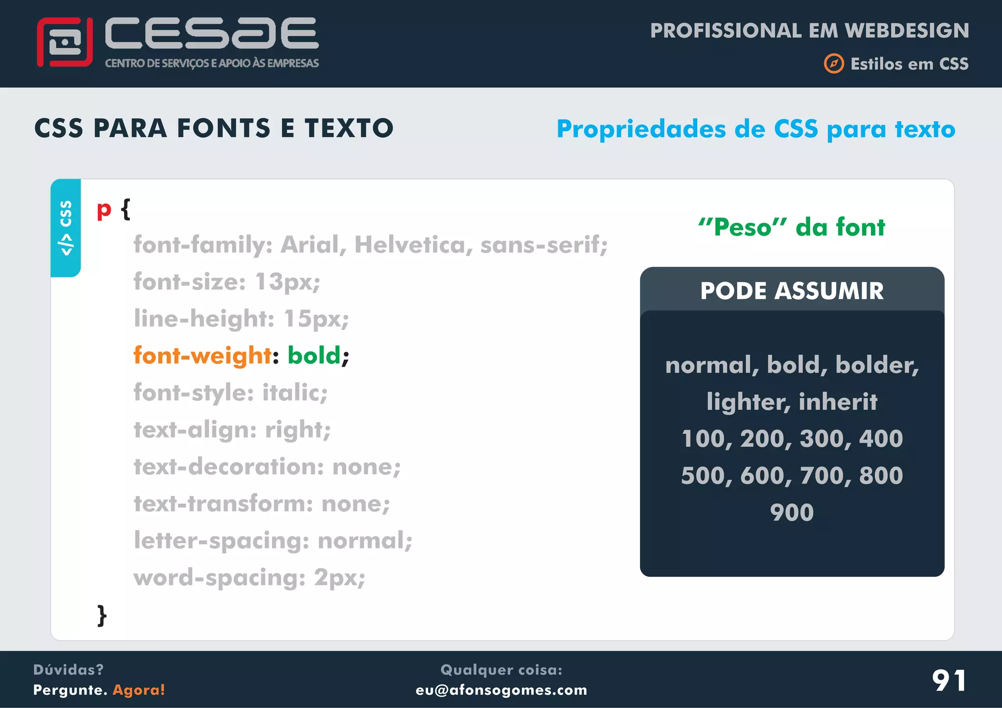 PROFISSIONAL EM WEBDESIGN
b Estilos em CSS
Qualquer coisa:
eu@afonsogomes.com
Dúvidas?
Pergunte. Agora!
CSS PARA FONTS E TEXTO
aCSS
{
: ;
}
p
font-family: Arial, Helvetica, sans-serif;
font-size: 13px;
line-height: 15px;
font-style: italic;
text-align: right;
text-decoration: none;
text-transform: none;
letter-spacing: normal;
word-spacing: 2px;
font-weight bold
Propriedades de CSS para texto
PODE ASSUMIRPODE ASSUMIR
normal, bold, bolder,
lighter, inherit
100, 200, 300, 400
500, 600, 700, 800
900
‘’Peso’’ da font
91
 