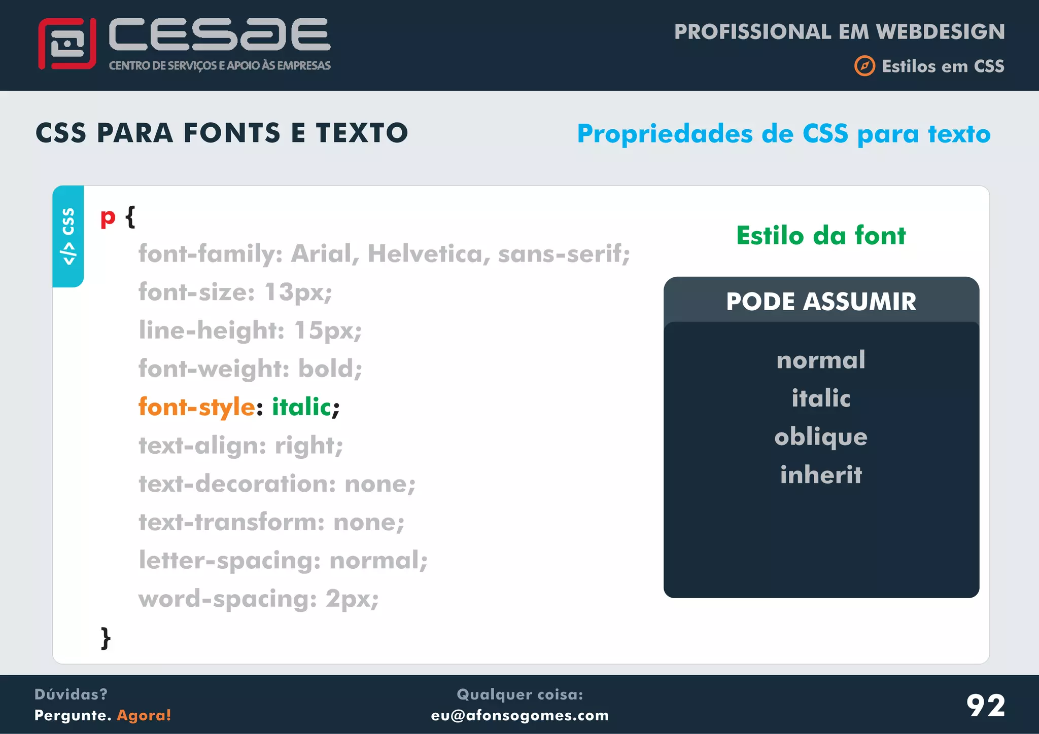 PROFISSIONAL EM WEBDESIGN
b Estilos em CSS
Qualquer coisa:
eu@afonsogomes.com
Dúvidas?
Pergunte. Agora!
CSS PARA FONTS E TEXTO
aCSS
{
: ;
}
p
font-family: Arial, Helvetica, sans-serif;
font-size: 13px;
line-height: 15px;
font-weight: bold;
text-align: right;
text-decoration: none;
text-transform: none;
letter-spacing: normal;
word-spacing: 2px;
font-style italic
Propriedades de CSS para texto
PODE ASSUMIRPODE ASSUMIR
Estilo da font
normal
italic
oblique
inherit
92
 