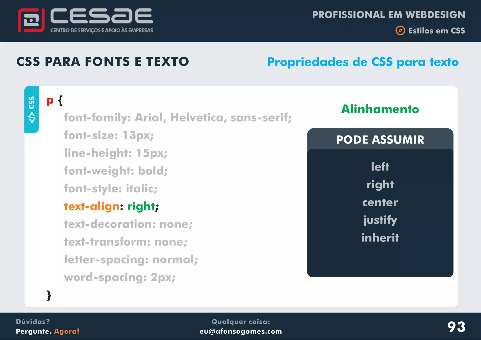 PROFISSIONAL EM WEBDESIGN
b Estilos em CSS
Qualquer coisa:
eu@afonsogomes.com
Dúvidas?
Pergunte. Agora!
CSS PARA FONTS E TEXTO
aCSS
{
: ;
}
p
font-family: Arial, Helvetica, sans-serif;
font-size: 13px;
line-height: 15px;
font-weight: bold;
font-style: italic;
text-decoration: none;
text-transform: none;
letter-spacing: normal;
word-spacing: 2px;
text-align right
Propriedades de CSS para texto
PODE ASSUMIRPODE ASSUMIR
left
right
center
justify
inherit
Alinhamento
93
 