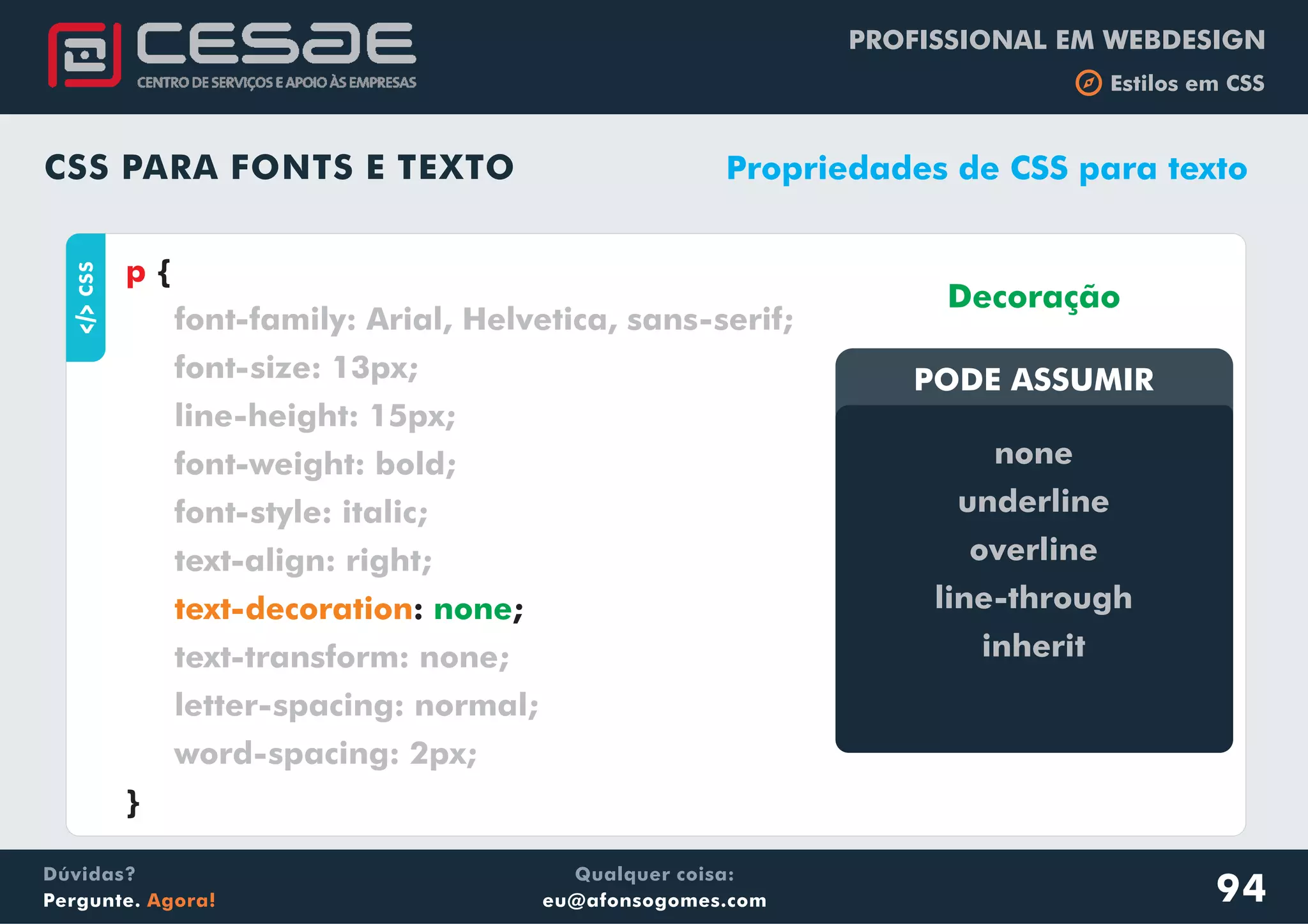 PROFISSIONAL EM WEBDESIGN
b Estilos em CSS
Qualquer coisa:
eu@afonsogomes.com
Dúvidas?
Pergunte. Agora!
CSS PARA FONTS E TEXTO
aCSS
{
: ;
}
p
font-family: Arial, Helvetica, sans-serif;
font-size: 13px;
line-height: 15px;
font-weight: bold;
font-style: italic;
text-align: right;
text-transform: none;
letter-spacing: normal;
word-spacing: 2px;
text-decoration none
Propriedades de CSS para texto
PODE ASSUMIRPODE ASSUMIR
Decoração
none
underline
overline
line-through
inherit
94
 