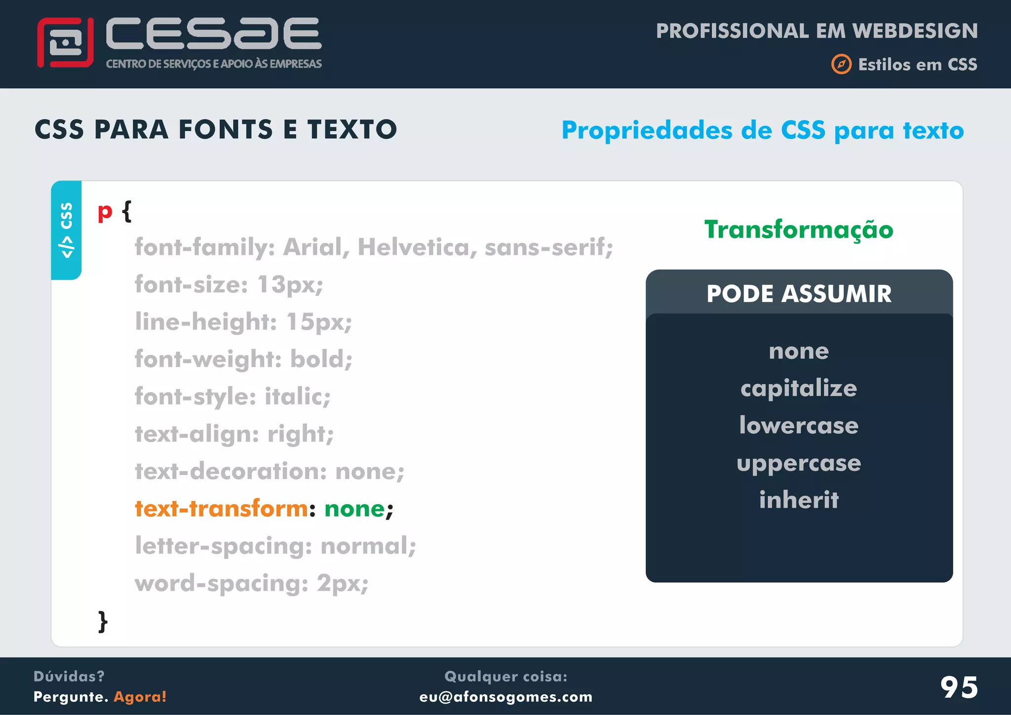 PROFISSIONAL EM WEBDESIGN
b Estilos em CSS
Qualquer coisa:
eu@afonsogomes.com
Dúvidas?
Pergunte. Agora!
CSS PARA FONTS E TEXTO
aCSS
{
: ;
}
p
font-family: Arial, Helvetica, sans-serif;
font-size: 13px;
line-height: 15px;
font-weight: bold;
font-style: italic;
text-align: right;
text-decoration: none;
letter-spacing: normal;
word-spacing: 2px;
text-transform none
Propriedades de CSS para texto
PODE ASSUMIRPODE ASSUMIR
none
capitalize
lowercase
uppercase
inherit
Transformação
95
 
