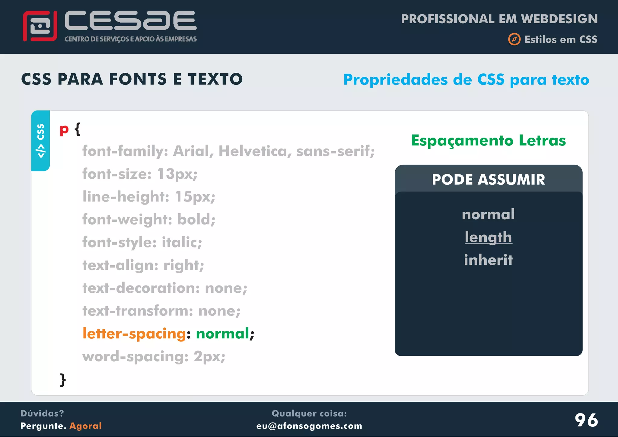 PROFISSIONAL EM WEBDESIGN
b Estilos em CSS
Qualquer coisa:
eu@afonsogomes.com
Dúvidas?
Pergunte. Agora!
CSS PARA FONTS E TEXTO
aCSS
{
: ;
}
p
font-family: Arial, Helvetica, sans-serif;
font-size: 13px;
line-height: 15px;
font-weight: bold;
font-style: italic;
text-align: right;
text-decoration: none;
text-transform: none;
word-spacing: 2px;
letter-spacing normal
Propriedades de CSS para texto
PODE ASSUMIRPODE ASSUMIR
normal
length
inherit
Espaçamento Letras
96
 