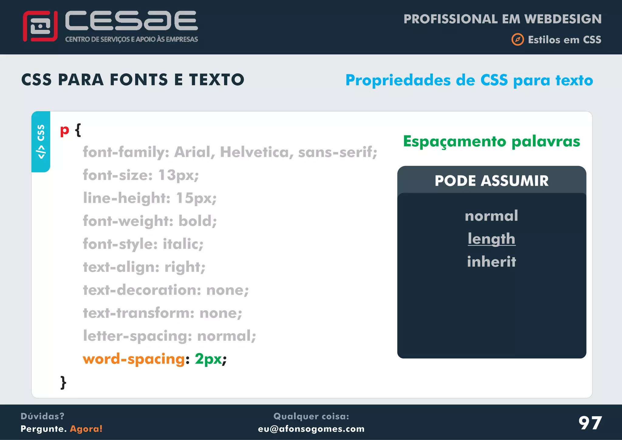 PROFISSIONAL EM WEBDESIGN
b Estilos em CSS
Qualquer coisa:
eu@afonsogomes.com
Dúvidas?
Pergunte. Agora!
CSS PARA FONTS E TEXTO
aCSS
{
: ;
}
p
font-family: Arial, Helvetica, sans-serif;
font-size: 13px;
line-height: 15px;
font-weight: bold;
font-style: italic;
text-align: right;
text-decoration: none;
text-transform: none;
letter-spacing: normal;
word-spacing 2px
Propriedades de CSS para texto
PODE ASSUMIRPODE ASSUMIR
Espaçamento palavras
normal
length
inherit
97
 
