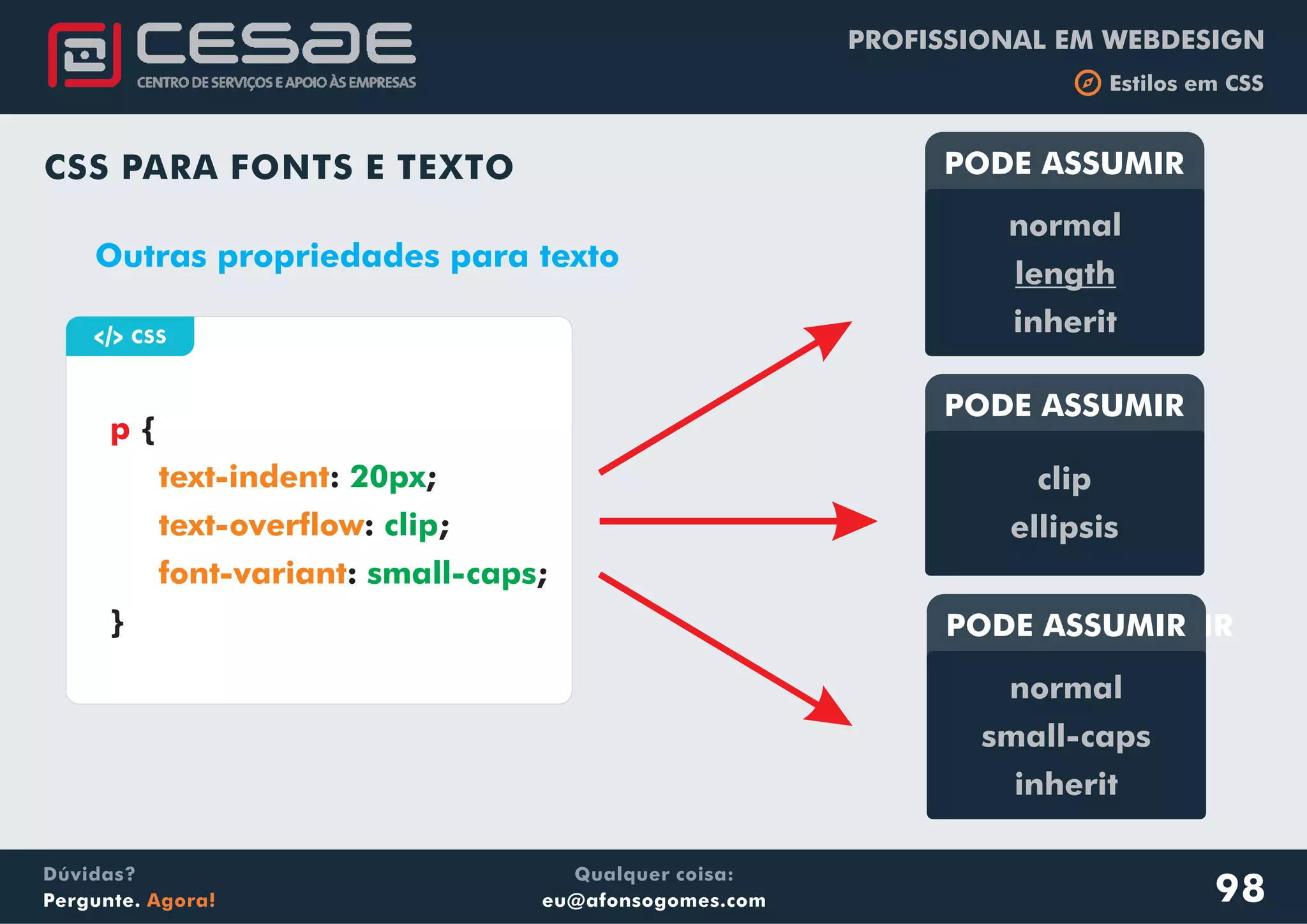 PROFISSIONAL EM WEBDESIGN
b Estilos em CSS
Qualquer coisa:
eu@afonsogomes.com
Dúvidas?
Pergunte. Agora!
CSS PARA FONTS E TEXTO
a CSS
{
: ;
: ;
: ;
}
p
text-indent
text-overflow
font-variant
20px
clip
small-caps
Outras propriedades para texto
PODE ASSUMIR
normal
length
inherit
PODE ASSUMIR
clip
ellipsis
PODE ASSUMIRPODE ASSUMIR
normal
small-caps
inherit
98
 