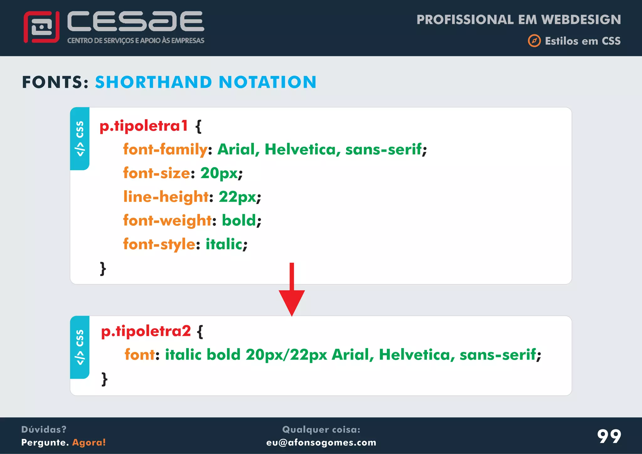 PROFISSIONAL EM WEBDESIGN
b Estilos em CSS
Qualquer coisa:
eu@afonsogomes.com
Dúvidas?
Pergunte. Agora!
FONTS: SHORTHAND NOTATIONaCSS
{
: ;
: ;
: ;
: ;
: ;
}
p.tipoletra1
font-family
font-size
line-height
font-weight
font-style
Arial, Helvetica, sans-serif
20px
22px
bold
italic
aCSS
{
: ;
}
p.tipoletra2
font italic bold 20px/22px Arial, Helvetica, sans-serif
99
 