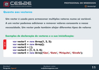 Qualquer coisa:
eu@afonsogomes.com
Dúvidas?
Pergunte. Agora!
PROFISSIONAL EM WEBDESIGN
b Javascript
Quanto aos vectores
Um vector é usado para armazenar multiplos vatores numa só variável.
A um vector podemos adicionar e remover valores consoante a nossa
necessidade. Um vector pode também alojar diferentes tipos de valores
Exemplos de declaração de vectores e a sua inicialização:
aJS
var new
var new
var
var
var new
vector1 = Array(1, 2, 3);
vector2 = Array();
vector3 = [ ];
vector4 = [1, 2, 3, 4];
vector5 = Array( , , , );‘Cão’ ‘Gato’ ‘Piriquito’ ‘Girafa’
11
 
