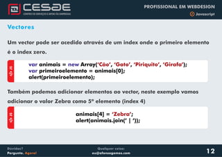 Qualquer coisa:
eu@afonsogomes.com
Dúvidas?
Pergunte. Agora!
PROFISSIONAL EM WEBDESIGN
b Javascript
Vectores
Um vector pode ser acedido através de um index onde o primeiro elemento
é o index zero.
Também podemos adicionar elementos ao vector, neste exemplo vamos
adicionar o valor Zebra como 5º elemento (index 4)
animais = Array( , , , );
primeiroelemento = animais[0];
alert(primeiroelemento);
var new
var
‘Cão’ ‘Gato’ ‘Piriquito’ ‘Girafa’
aJS
animais[4] = ;
alert(animais.join(’ | ’));
‘Zebra’
aJS
12
 