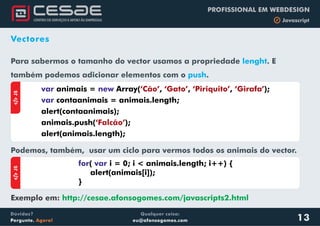 Qualquer coisa:
eu@afonsogomes.com
Dúvidas?
Pergunte. Agora!
PROFISSIONAL EM WEBDESIGN
b Javascript
Vectores
Para sabermos o tamanho do vector usamos a propriedade . E
também podemos adicionar elementos com o .
lenght
push
aJS
var new
var
animais = Array( , , , );
contaanimais = animais.length;
alert(contaanimais);
animais.push( );
alert(animais.length);
‘Cão’ ‘Gato’ ‘Piriquito’ ‘Girafa’
‘Falcão’
aJS
for var( i = 0; i < animais.length; i++) {
alert(animais[i]);
}
Podemos, também, usar um ciclo para vermos todos os animais do vector.
Exemplo em: http://cesae.afonsogomes.com/javascripts2.html
13
 