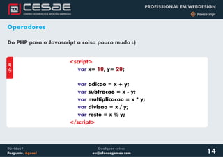 Qualquer coisa:
eu@afonsogomes.com
Dúvidas?
Pergunte. Agora!
PROFISSIONAL EM WEBDESIGN
b Javascript
14
Operadores
aJS
<script>
</script>
var
var
var
var
var
var
x= , y= ;
adicao = x + y;
subtracao = x - y;
multiplicacao = x * y;
divisao = x / y;
resto = x % y;
10 20
Do PHP para o Javascript a coisa pouco muda :)
 