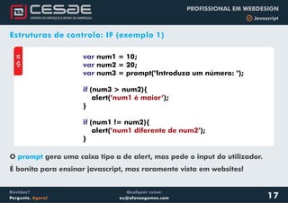 Qualquer coisa:
eu@afonsogomes.com
Dúvidas?
Pergunte. Agora!
PROFISSIONAL EM WEBDESIGN
b JavascriptaJS
var
var
var
if
if
num1 = 10;
num2 = 20;
num3 = prompt("Introduza um número: ");
(num3 > num2){
alert( );
}
(num1 != num2){
alert( );
}
’num1 é maior’
’num1 diferente de num2’
17
Estruturas de controlo: IF (exemplo 1)
O gera uma caixa tipo a de alert, mas pede o input do utilizador.
É bonita para ensinar javascript, mas raramente vista em websites!
prompt
 