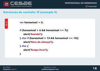 Qualquer coisa:
eu@afonsogomes.com
Dúvidas?
Pergunte. Agora!
PROFISSIONAL EM WEBDESIGN
b JavascriptaJS
var
if
else if
else
horaactual = ;
(horaactual > 6 && horaactual <= 7){
alert( );
} (horaactual > 13 && horaactual <= 14){
alert( );
} {
alert( );
}
8
’Acorda!’
’Hora do almoço!’
’Tempo livre!’
18
Estruturas de controlo: IF (exemplo 2)
 