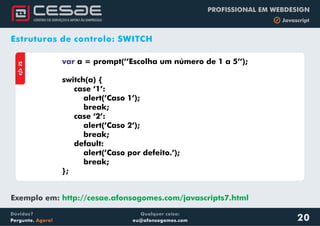 Qualquer coisa:
eu@afonsogomes.com
Dúvidas?
Pergunte. Agora!
PROFISSIONAL EM WEBDESIGN
b JavascriptaJS
var a = prompt(’’Escolha um número de 1 a 5’’);
switch(a) {
case ‘1’:
alert(’Caso 1’);
break;
case ‘2’:
alert(’Caso 2’);
break;
default:
alert(’Caso por defeito.’);
break;
};
20
Estruturas de controlo: SWITCH
Exemplo em: http://cesae.afonsogomes.com/javascripts7.html
 