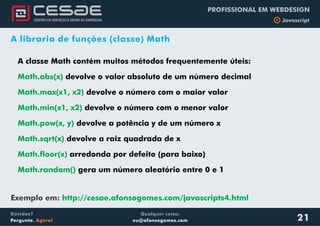 Qualquer coisa:
eu@afonsogomes.com
Dúvidas?
Pergunte. Agora!
PROFISSIONAL EM WEBDESIGN
b Javascript
A libraria de funções (classe) Math
A classe Math contém muitos métodos frequentemente úteis:
devolve o valor absoluto de um número decimal
devolve o número com o maior valor
devolve o número com o menor valor
devolve a potência y de um número x
devolve a raiz quadrada de x
arredonda por defeito (para baixo)
gera um número aleatório entre 0 e 1
Math.abs(x)
Math.max(x1, x2)
Math.min(x1, x2)
Math.pow(x, y)
Math.sqrt(x)
Math.floor(x)
Math.random()
21
Exemplo em: http://cesae.afonsogomes.com/javascripts4.html
 
