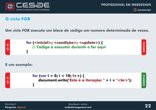 Qualquer coisa:
eu@afonsogomes.com
Dúvidas?
Pergunte. Agora!
PROFISSIONAL EM WEBDESIGN
b Javascript
O ciclo FOR
aJS
for var( i = 0; i < 10; i++) {
document.write( + i + );
}
’Esta é a iteração: ‘ ’<br>’
EXEMPLO
aJS
SINTAXE
for ( ; ; ) {
}
<inicial> <condição> <update>
// Código a executar durante o for aqui
Um ciclo FOR executa um bloco de código um numero determinado de vezes.
22
E um exemplo:
 