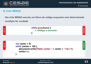 Qualquer coisa:
eu@afonsogomes.com
Dúvidas?
Pergunte. Agora!
PROFISSIONAL EM WEBDESIGN
b Javascript
O ciclo WHILE
Um ciclo WHILE executa um bloco de código enquanto uma determinada
condição for verdade
aJS
SINTAXE
while ( ) {
}
condição
// Código a executar
aJS
var
while
conta = 0;
(conta < 10) {
document.write( + conta + );
conta++;
}
’Valor conta: ‘ ’<br>’
EXEMPLO
23
 