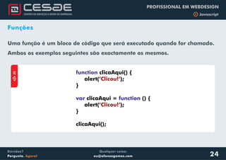 Qualquer coisa:
eu@afonsogomes.com
Dúvidas?
Pergunte. Agora!
PROFISSIONAL EM WEBDESIGN
b Javascript
Funções
Uma função é um bloco de código que será executado quando for chamado.
Ambos os exemplos seguintes são exactamente os mesmos.
aJS
function
var function
clicaAqui() {
alert( );
}
clicaAqui = () {
alert( );
}
clicaAqui();
’Clicou!’
’Clicou!’
24
 