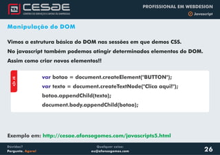 Qualquer coisa:
eu@afonsogomes.com
Dúvidas?
Pergunte. Agora!
PROFISSIONAL EM WEBDESIGN
b Javascript
Manipulação do DOM
Vimos a estrutura básica do DOM nas sessões em que demos CSS.
No javascript também podemos atingir determinados elementos do DOM.
Assim como criar novos elementos!!
aJS
var
var
botao = document.createElement("BUTTON");
texto = document.createTextNode("Clica aqui!");
botao.appendChild(texto);
document.body.appendChild(botao);
26
Exemplo em: http://cesae.afonsogomes.com/javascripts5.html
 