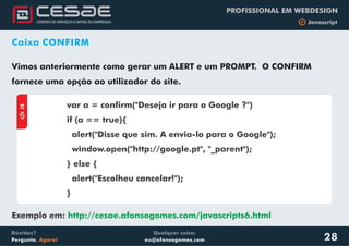 Qualquer coisa:
eu@afonsogomes.com
Dúvidas?
Pergunte. Agora!
PROFISSIONAL EM WEBDESIGN
b Javascript
Caixa CONFIRM
Vimos anteriormente como gerar um ALERT e um PROMPT. O CONFIRM
fornece uma opção ao utilizador do site.
28
aJS
var a = confirm("Deseja ir para o Google ?")
if (a == true){
alert("Disse que sim. A envia-lo para o Google");
window.open("http://google.pt", "_parent");
} else {
alert("Escolheu cancelar!");
}
Exemplo em: http://cesae.afonsogomes.com/javascripts6.html
 