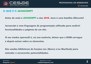Qualquer coisa:
eu@afonsogomes.com
Dúvidas?
Pergunte. Agora!
PROFISSIONAL EM WEBDESIGN
b Javascript
3
O QUE É O JAVASCRIPT
Antes de mais é e não . Java é uma batalha diferente!
Javascript é uma linguagem de programação utilizada para conferir
funcionalidades a páginas de um site.
O seu modus operandi é, na sua essência, deixar que o DOM carregue
e depois actuar sobre os elementos.
São usadas bibliotecas de funções (ex: jQuery e/ou MooTools) para
extender e acrescentar potencialidades.
JAVASCRIPT JAVA
 